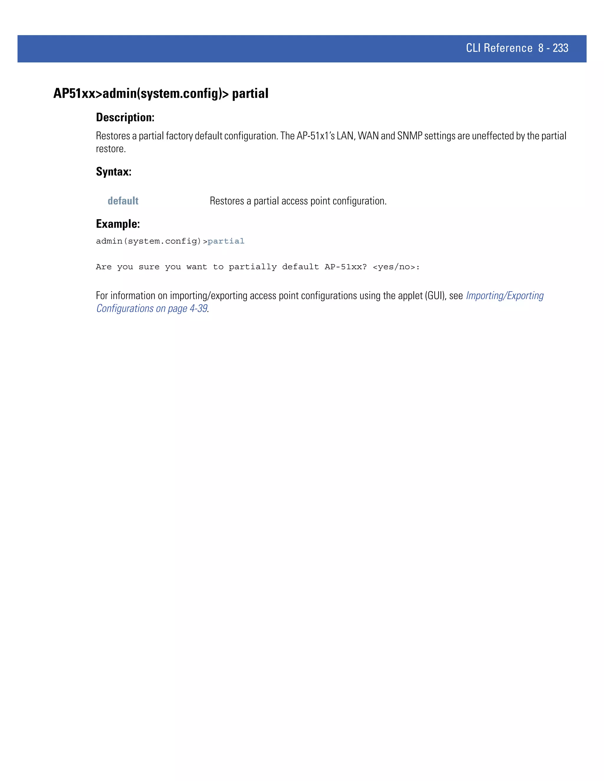 CLI Reference 8 - 233


AP51xx>admin(system.config)> partial
       Description:
       Restores a partial factory default configuration. The AP-51x1’s LAN, WAN and SNMP settings are uneffected by the partial
       restore.

       Syntax:

         default                    Restores a partial access point configuration.

       Example:
       admin(system.config)>partial

       Are you sure you want to partially default AP-51xx? <yes/no>:


       For information on importing/exporting access point configurations using the applet (GUI), see Importing/Exporting
       Configurations on page 4-39.
 