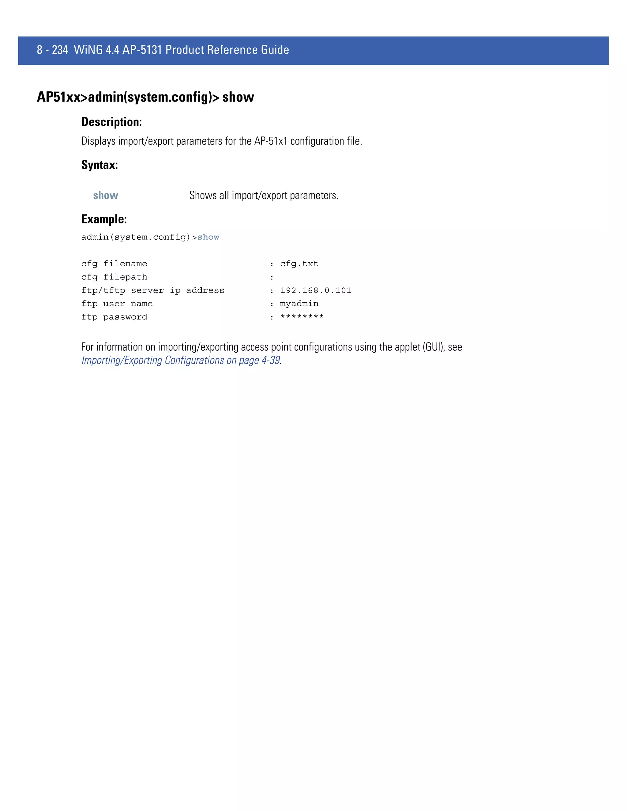 8 - 234 WiNG 4.4 AP-5131 Product Reference Guide


AP51xx>admin(system.config)> show
        Description:
        Displays import/export parameters for the AP-51x1 configuration file.

        Syntax:

          show                    Shows all import/export parameters.

        Example:
        admin(system.config)>show

        cfg filename                                  :   cfg.txt
        cfg filepath                                  :
        ftp/tftp server ip address                    :   192.168.0.101
        ftp user name                                 :   myadmin
        ftp password                                  :   ********


        For information on importing/exporting access point configurations using the applet (GUI), see
        Importing/Exporting Configurations on page 4-39.
 
