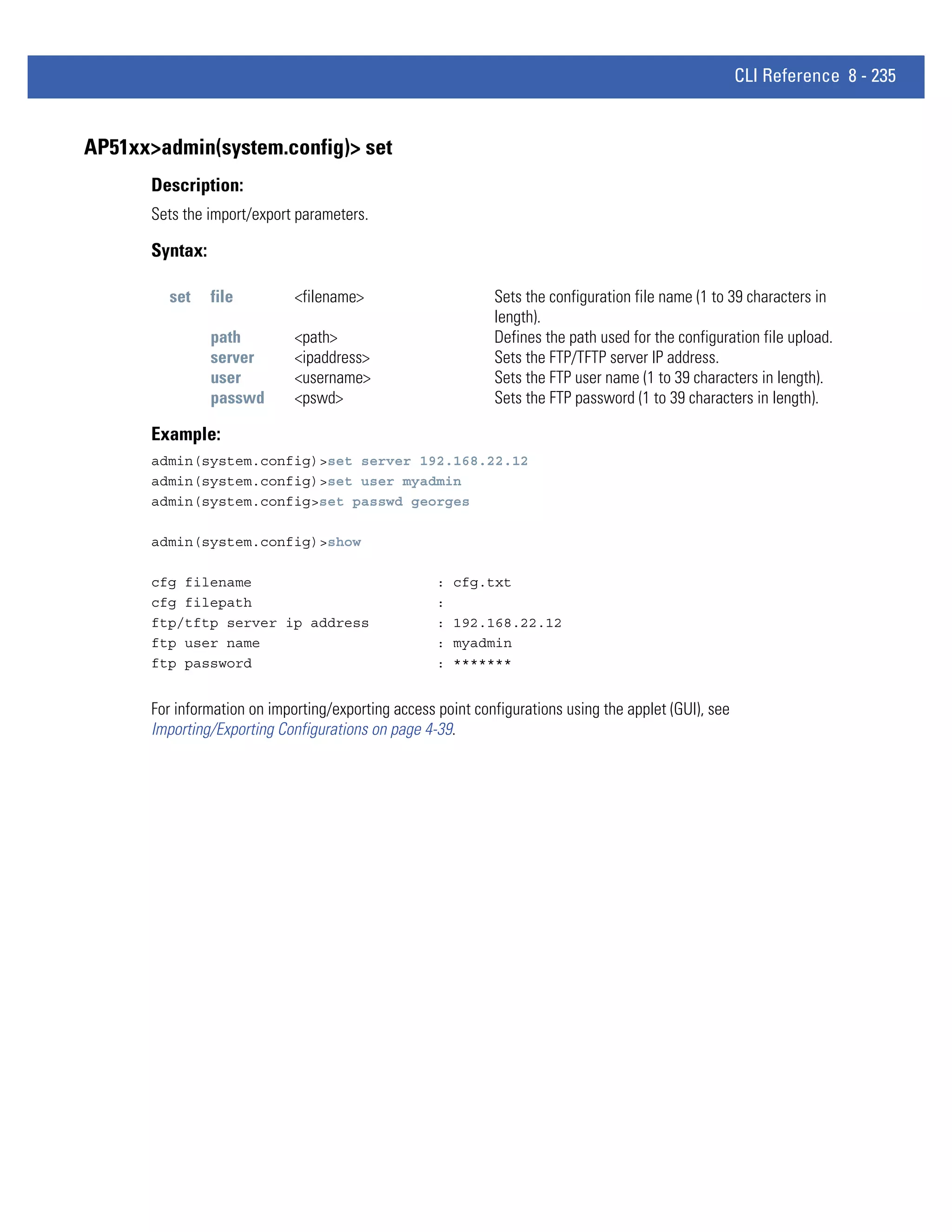 CLI Reference 8 - 235


AP51xx>admin(system.config)> set
      Description:
      Sets the import/export parameters.

      Syntax:

        set     file         <filename>                      Sets the configuration file name (1 to 39 characters in
                                                             length).
                path         <path>                          Defines the path used for the configuration file upload.
                server       <ipaddress>                     Sets the FTP/TFTP server IP address.
                user         <username>                      Sets the FTP user name (1 to 39 characters in length).
                passwd       <pswd>                          Sets the FTP password (1 to 39 characters in length).

      Example:
      admin(system.config)>set server 192.168.22.12
      admin(system.config)>set user myadmin
      admin(system.config>set passwd georges

      admin(system.config)>show

      cfg filename                                  :   cfg.txt
      cfg filepath                                  :
      ftp/tftp server ip address                    :   192.168.22.12
      ftp user name                                 :   myadmin
      ftp password                                  :   *******


      For information on importing/exporting access point configurations using the applet (GUI), see
      Importing/Exporting Configurations on page 4-39.
 