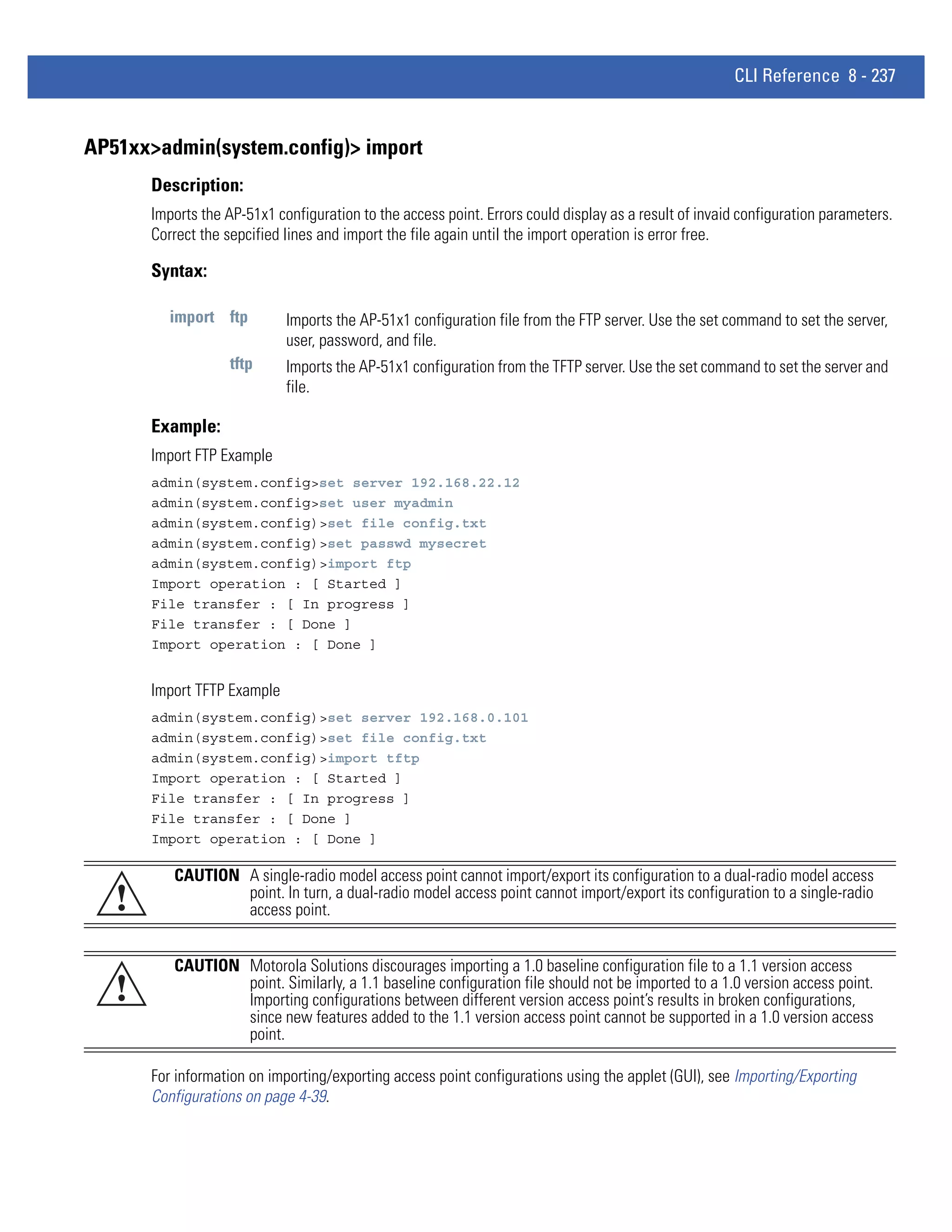CLI Reference 8 - 237


AP51xx>admin(system.config)> import
       Description:
       Imports the AP-51x1 configuration to the access point. Errors could display as a result of invaid configuration parameters.
       Correct the sepcified lines and import the file again until the import operation is error free.

       Syntax:

          import ftp         Imports the AP-51x1 configuration file from the FTP server. Use the set command to set the server,
                             user, password, and file.
                    tftp     Imports the AP-51x1 configuration from the TFTP server. Use the set command to set the server and
                             file.

       Example:
       Import FTP Example
       admin(system.config>set server 192.168.22.12
       admin(system.config>set user myadmin
       admin(system.config)>set file config.txt
       admin(system.config)>set passwd mysecret
       admin(system.config)>import ftp
       Import operation : [ Started ]
       File transfer : [ In progress ]
       File transfer : [ Done ]
       Import operation : [ Done ]


       Import TFTP Example
       admin(system.config)>set server 192.168.0.101
       admin(system.config)>set file config.txt
       admin(system.config)>import tftp
       Import operation : [ Started ]
       File transfer : [ In progress ]
       File transfer : [ Done ]
       Import operation : [ Done ]

          CAUTION A single-radio model access point cannot import/export its configuration to a dual-radio model access
   !              point. In turn, a dual-radio model access point cannot import/export its configuration to a single-radio
                  access point.


          CAUTION Motorola Solutions discourages importing a 1.0 baseline configuration file to a 1.1 version access
   !              point. Similarly, a 1.1 baseline configuration file should not be imported to a 1.0 version access point.
                  Importing configurations between different version access point’s results in broken configurations,
                  since new features added to the 1.1 version access point cannot be supported in a 1.0 version access
                  point.

       For information on importing/exporting access point configurations using the applet (GUI), see Importing/Exporting
       Configurations on page 4-39.
 
