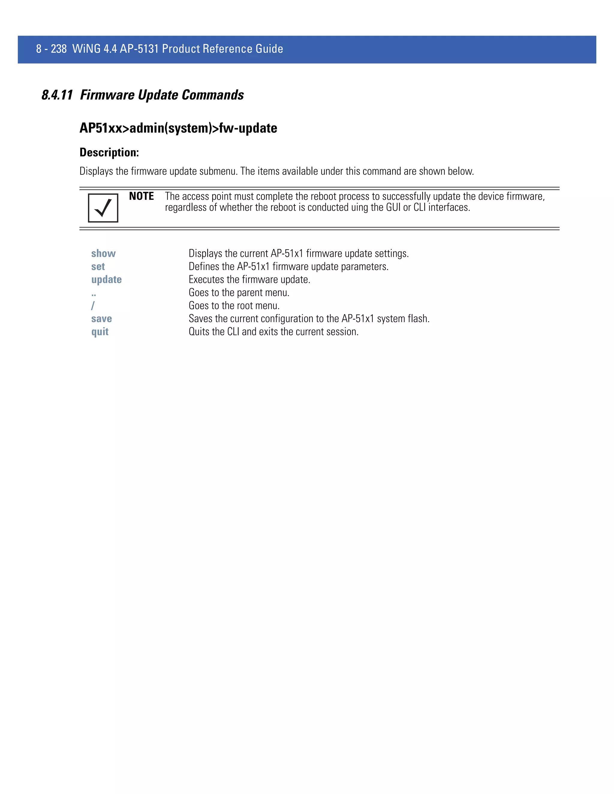 8 - 238 WiNG 4.4 AP-5131 Product Reference Guide


8.4.11 Firmware Update Commands

        AP51xx>admin(system)>fw-update
        Description:
        Displays the firmware update submenu. The items available under this command are shown below.

                   NOTE     The access point must complete the reboot process to successfully update the device firmware,
                            regardless of whether the reboot is conducted uing the GUI or CLI interfaces.



          show                   Displays the current AP-51x1 firmware update settings.
          set                    Defines the AP-51x1 firmware update parameters.
          update                 Executes the firmware update.
          ..                     Goes to the parent menu.
          /                      Goes to the root menu.
          save                   Saves the current configuration to the AP-51x1 system flash.
          quit                   Quits the CLI and exits the current session.
 