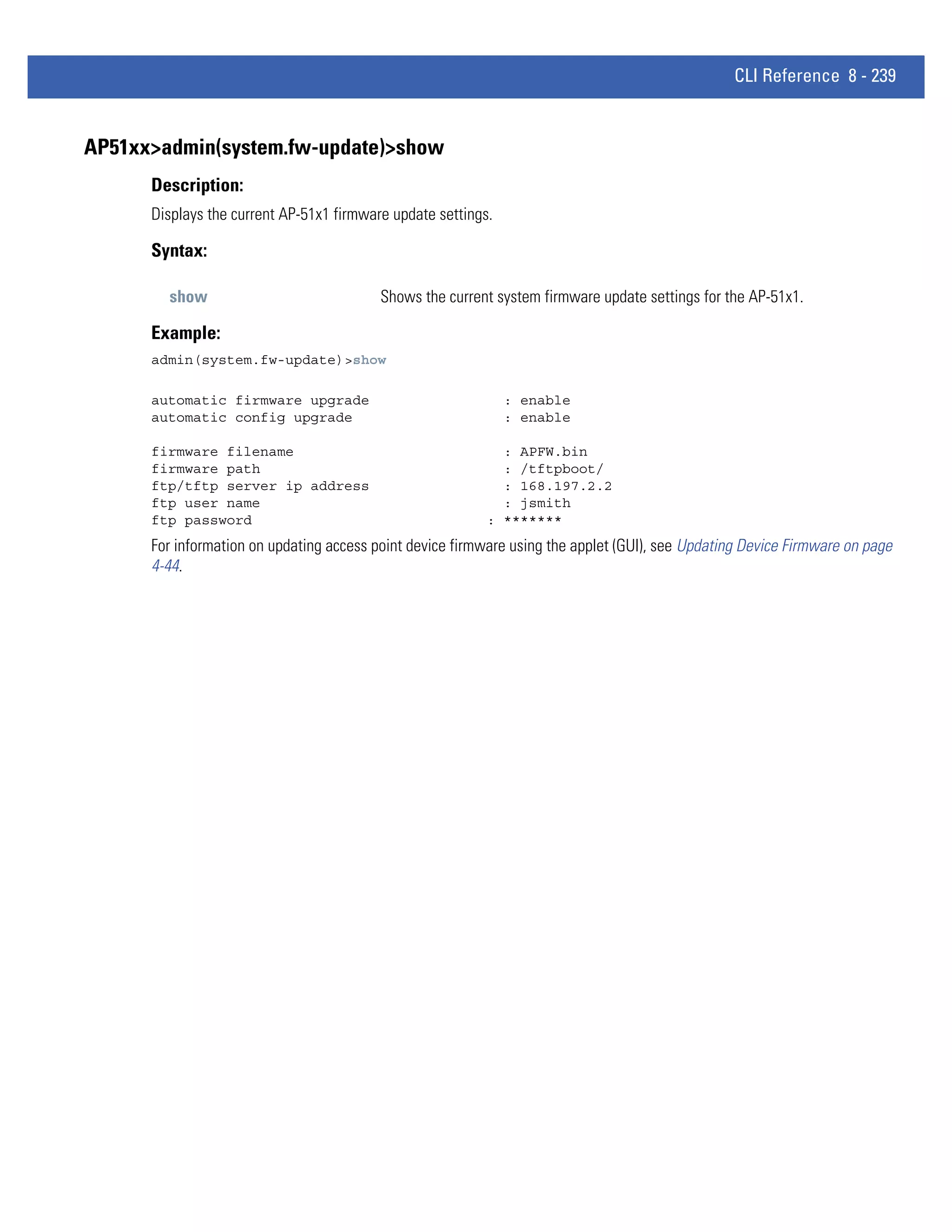 CLI Reference 8 - 239


AP51xx>admin(system.fw-update)>show
      Description:
      Displays the current AP-51x1 firmware update settings.

      Syntax:

        show                              Shows the current system firmware update settings for the AP-51x1.

      Example:
      admin(system.fw-update)>show

      automatic firmware upgrade                               : enable
      automatic config upgrade                                 : enable

      firmware filename                                      : APFW.bin
      firmware path                                          : /tftpboot/
      ftp/tftp server ip address                             : 168.197.2.2
      ftp user name                                          : jsmith
      ftp password                                         : *******
      For information on updating access point device firmware using the applet (GUI), see Updating Device Firmware on page
      4-44.
 