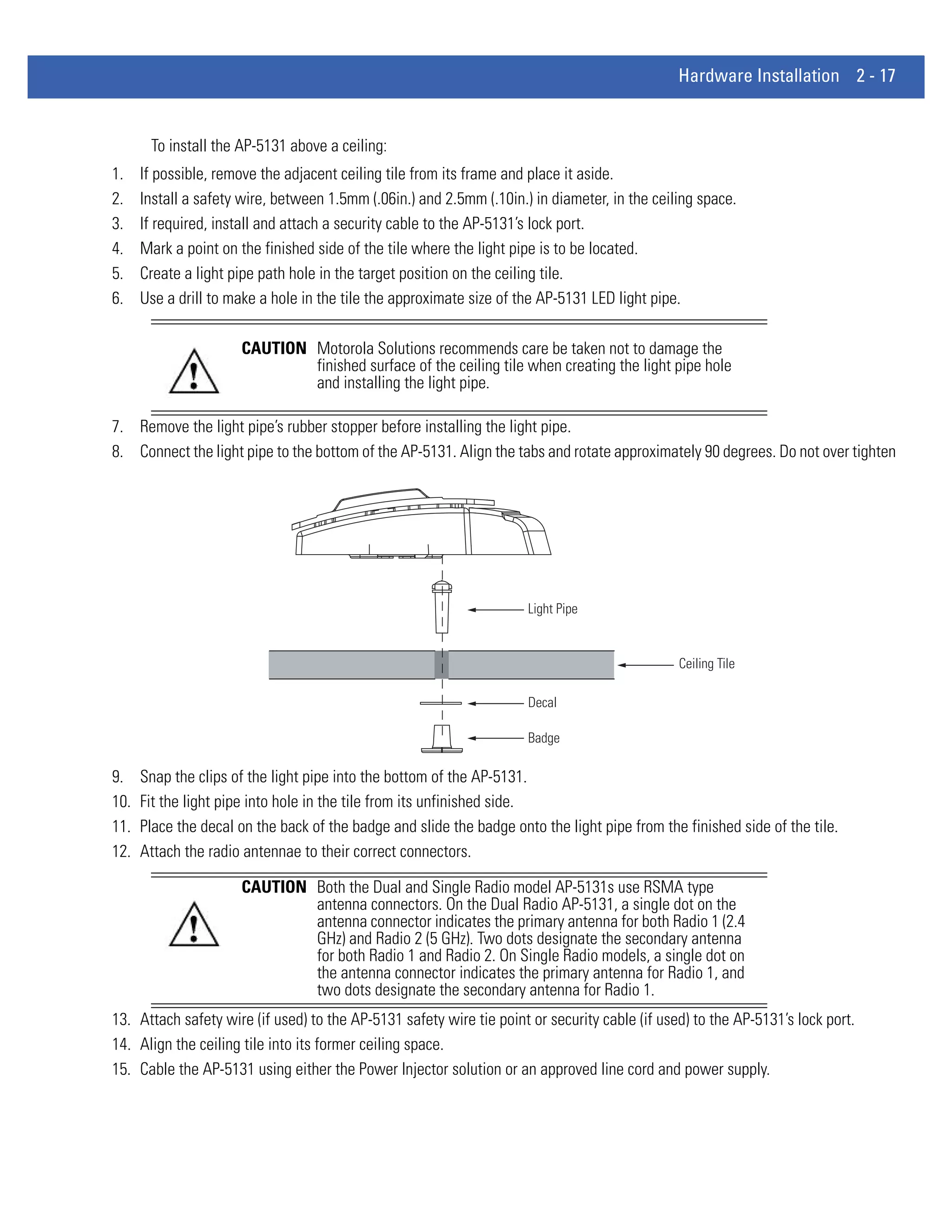 Hardware Installation 2 - 17


       To install the AP-5131 above a ceiling:
1.    If possible, remove the adjacent ceiling tile from its frame and place it aside.
2.    Install a safety wire, between 1.5mm (.06in.) and 2.5mm (.10in.) in diameter, in the ceiling space.
3.    If required, install and attach a security cable to the AP-5131’s lock port.
4.    Mark a point on the finished side of the tile where the light pipe is to be located.
5.    Create a light pipe path hole in the target position on the ceiling tile.
6.    Use a drill to make a hole in the tile the approximate size of the AP-5131 LED light pipe.

                      CAUTION Motorola Solutions recommends care be taken not to damage the
                              finished surface of the ceiling tile when creating the light pipe hole
                              and installing the light pipe.

7. Remove the light pipe’s rubber stopper before installing the light pipe.
8. Connect the light pipe to the bottom of the AP-5131. Align the tabs and rotate approximately 90 degrees. Do not over tighten




                                                                      Light Pipe


                                                                                               Ceiling Tile

                                                                      Decal

                                                                      Badge

9.    Snap the clips of the light pipe into the bottom of the AP-5131.
10.   Fit the light pipe into hole in the tile from its unfinished side.
11.   Place the decal on the back of the badge and slide the badge onto the light pipe from the finished side of the tile.
12.   Attach the radio antennae to their correct connectors.

                      CAUTION Both the Dual and Single Radio model AP-5131s use RSMA type
                              antenna connectors. On the Dual Radio AP-5131, a single dot on the
                              antenna connector indicates the primary antenna for both Radio 1 (2.4
                              GHz) and Radio 2 (5 GHz). Two dots designate the secondary antenna
                              for both Radio 1 and Radio 2. On Single Radio models, a single dot on
                              the antenna connector indicates the primary antenna for Radio 1, and
                              two dots designate the secondary antenna for Radio 1.
13. Attach safety wire (if used) to the AP-5131 safety wire tie point or security cable (if used) to the AP-5131’s lock port.
14. Align the ceiling tile into its former ceiling space.
15. Cable the AP-5131 using either the Power Injector solution or an approved line cord and power supply.
 