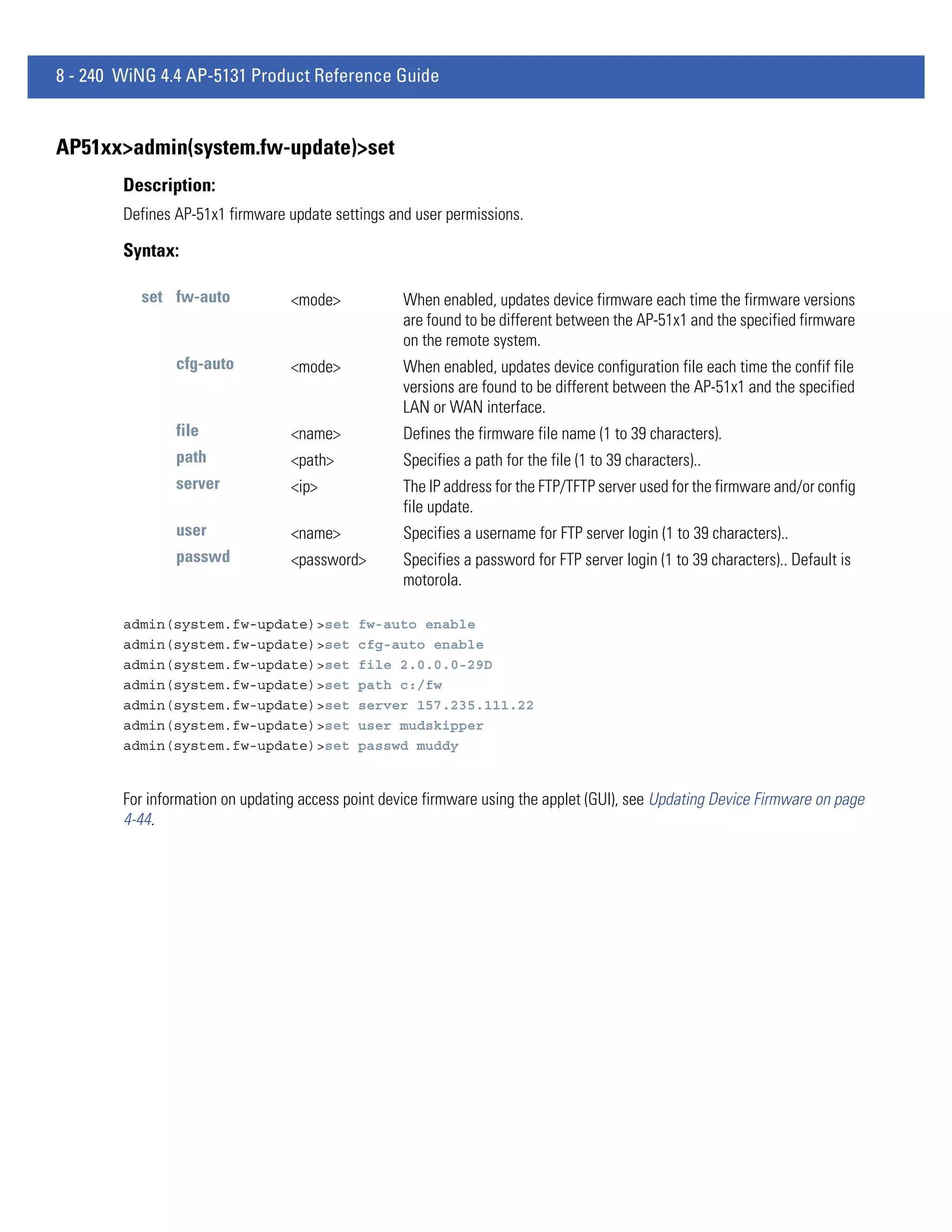 8 - 240 WiNG 4.4 AP-5131 Product Reference Guide


AP51xx>admin(system.fw-update)>set
        Description:
        Defines AP-51x1 firmware update settings and user permissions.

        Syntax:

          set fw-auto             <mode>            When enabled, updates device firmware each time the firmware versions
                                                    are found to be different between the AP-51x1 and the specified firmware
                                                    on the remote system.
                cfg-auto          <mode>            When enabled, updates device configuration file each time the confif file
                                                    versions are found to be different between the AP-51x1 and the specified
                                                    LAN or WAN interface.
                file              <name>            Defines the firmware file name (1 to 39 characters).
                path              <path>            Specifies a path for the file (1 to 39 characters)..
                server            <ip>              The IP address for the FTP/TFTP server used for the firmware and/or config
                                                    file update.
                user              <name>            Specifies a username for FTP server login (1 to 39 characters)..
                passwd            <password>        Specifies a password for FTP server login (1 to 39 characters).. Default is
                                                    motorola.

        admin(system.fw-update)>set          fw-auto enable
        admin(system.fw-update)>set          cfg-auto enable
        admin(system.fw-update)>set          file 2.0.0.0-29D
        admin(system.fw-update)>set          path c:/fw
        admin(system.fw-update)>set          server 157.235.111.22
        admin(system.fw-update)>set          user mudskipper
        admin(system.fw-update)>set          passwd muddy


        For information on updating access point device firmware using the applet (GUI), see Updating Device Firmware on page
        4-44.
 