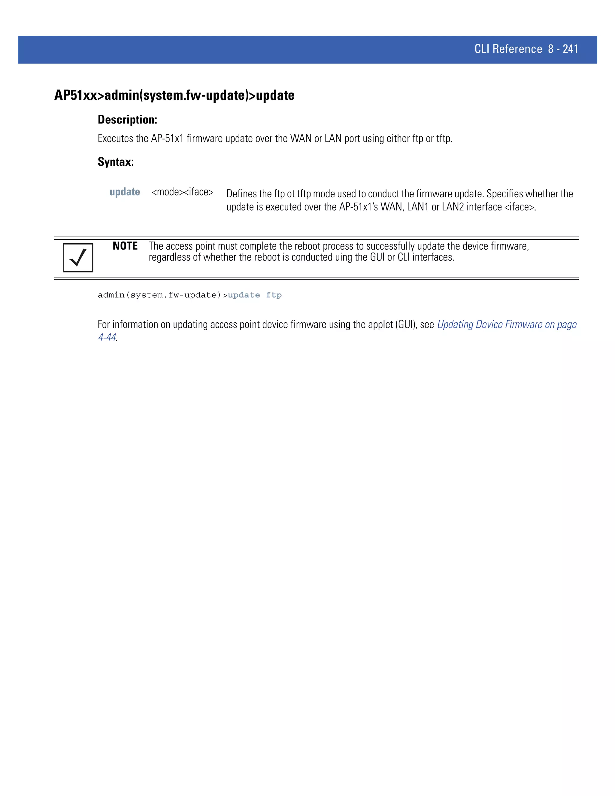 CLI Reference 8 - 241


AP51xx>admin(system.fw-update)>update
      Description:
      Executes the AP-51x1 firmware update over the WAN or LAN port using either ftp or tftp.

      Syntax:

        update     <mode><iface>     Defines the ftp ot tftp mode used to conduct the firmware update. Specifies whether the
                                     update is executed over the AP-51x1’s WAN, LAN1 or LAN2 interface <iface>.


         NOTE The access point must complete the reboot process to successfully update the device firmware,
              regardless of whether the reboot is conducted uing the GUI or CLI interfaces.


      admin(system.fw-update)>update ftp


      For information on updating access point device firmware using the applet (GUI), see Updating Device Firmware on page
      4-44.
 