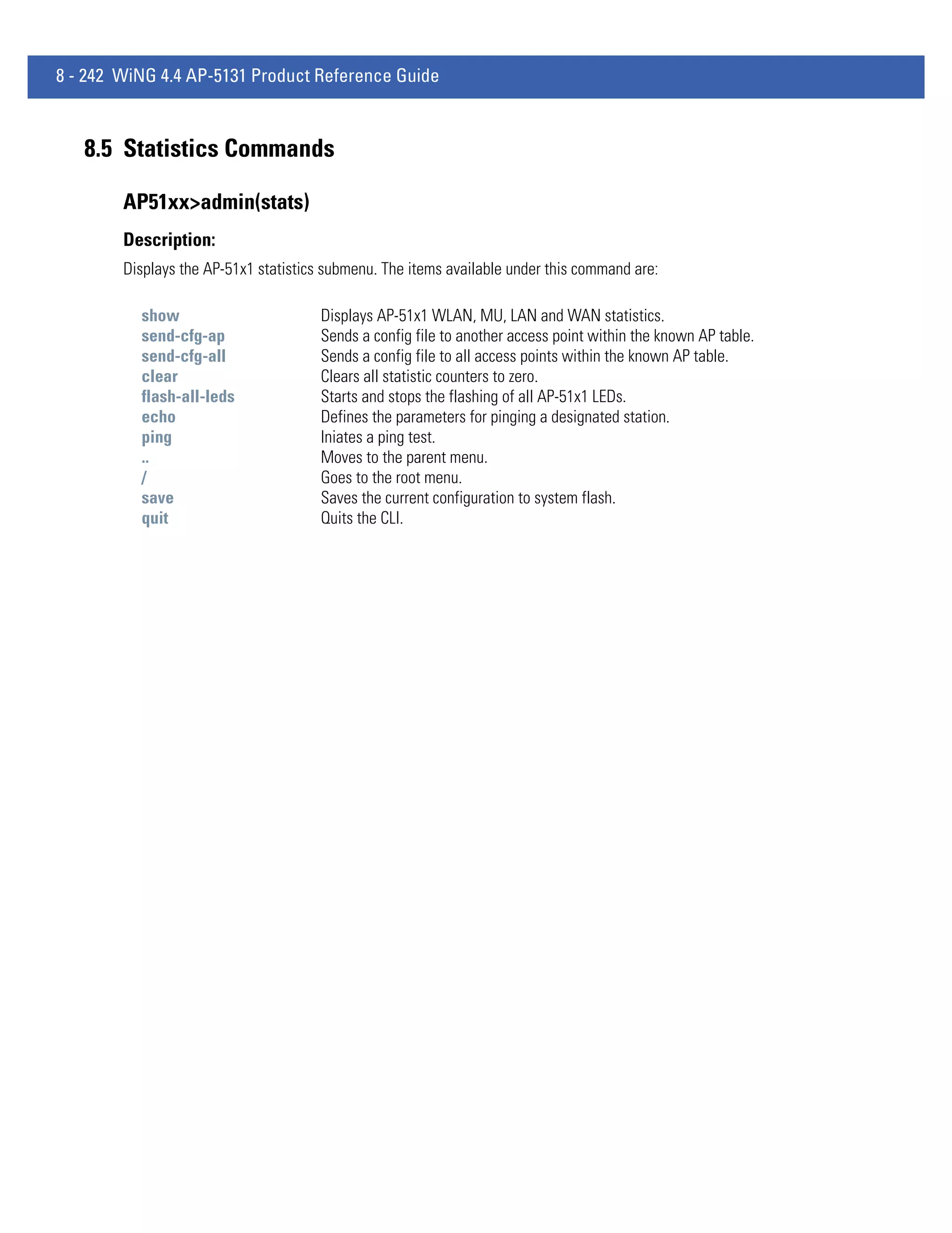 8 - 242 WiNG 4.4 AP-5131 Product Reference Guide



   8.5 Statistics Commands

        AP51xx>admin(stats)
        Description:
        Displays the AP-51x1 statistics submenu. The items available under this command are:

          show                         Displays AP-51x1 WLAN, MU, LAN and WAN statistics.
          send-cfg-ap                  Sends a config file to another access point within the known AP table.
          send-cfg-all                 Sends a config file to all access points within the known AP table.
          clear                        Clears all statistic counters to zero.
          flash-all-leds               Starts and stops the flashing of all AP-51x1 LEDs.
          echo                         Defines the parameters for pinging a designated station.
          ping                         Iniates a ping test.
          ..                           Moves to the parent menu.
          /                            Goes to the root menu.
          save                         Saves the current configuration to system flash.
          quit                         Quits the CLI.
 