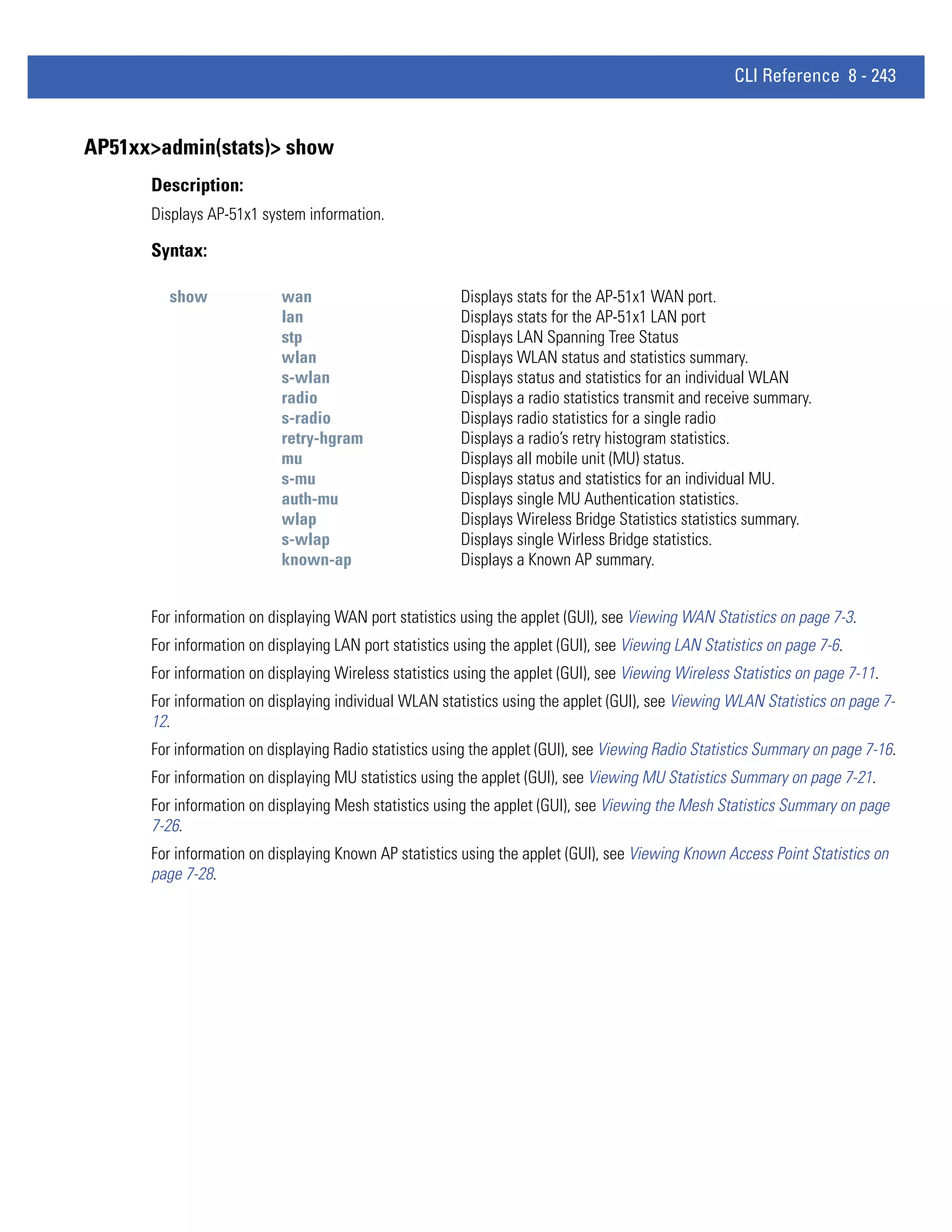 CLI Reference 8 - 243


AP51xx>admin(stats)> show
      Description:
      Displays AP-51x1 system information.

      Syntax:

         show              wan                          Displays stats for the AP-51x1 WAN port.
                           lan                          Displays stats for the AP-51x1 LAN port
                           stp                          Displays LAN Spanning Tree Status
                           wlan                         Displays WLAN status and statistics summary.
                           s-wlan                       Displays status and statistics for an individual WLAN
                           radio                        Displays a radio statistics transmit and receive summary.
                           s-radio                      Displays radio statistics for a single radio
                           retry-hgram                  Displays a radio’s retry histogram statistics.
                           mu                           Displays all mobile unit (MU) status.
                           s-mu                         Displays status and statistics for an individual MU.
                           auth-mu                      Displays single MU Authentication statistics.
                           wlap                         Displays Wireless Bridge Statistics statistics summary.
                           s-wlap                       Displays single Wirless Bridge statistics.
                           known-ap                     Displays a Known AP summary.


      For information on displaying WAN port statistics using the applet (GUI), see Viewing WAN Statistics on page 7-3.
      For information on displaying LAN port statistics using the applet (GUI), see Viewing LAN Statistics on page 7-6.
      For information on displaying Wireless statistics using the applet (GUI), see Viewing Wireless Statistics on page 7-11.
      For information on displaying individual WLAN statistics using the applet (GUI), see Viewing WLAN Statistics on page 7-
      12.
      For information on displaying Radio statistics using the applet (GUI), see Viewing Radio Statistics Summary on page 7-16.
      For information on displaying MU statistics using the applet (GUI), see Viewing MU Statistics Summary on page 7-21.
      For information on displaying Mesh statistics using the applet (GUI), see Viewing the Mesh Statistics Summary on page
      7-26.
      For information on displaying Known AP statistics using the applet (GUI), see Viewing Known Access Point Statistics on
      page 7-28.
 