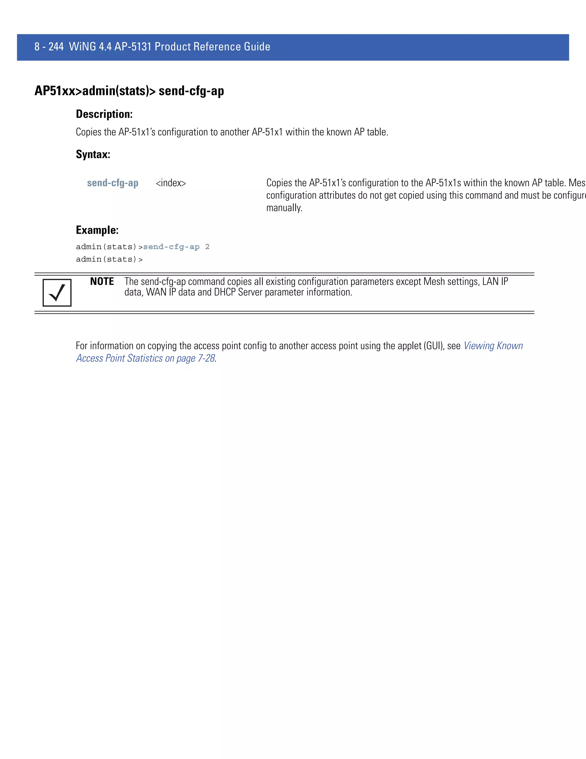 8 - 244 WiNG 4.4 AP-5131 Product Reference Guide


AP51xx>admin(stats)> send-cfg-ap
        Description:
        Copies the AP-51x1’s configuration to another AP-51x1 within the known AP table.

        Syntax:

          send-cfg-ap       <index>                      Copies the AP-51x1’s configuration to the AP-51x1s within the known AP table. Mes
                                                         configuration attributes do not get copied using this command and must be configure
                                                         manually.

        Example:
        admin(stats)>send-cfg-ap 2
        admin(stats)>

           NOTE The send-cfg-ap command copies all existing configuration parameters except Mesh settings, LAN IP
                data, WAN IP data and DHCP Server parameter information.




        For information on copying the access point config to another access point using the applet (GUI), see Viewing Known
        Access Point Statistics on page 7-28.
 