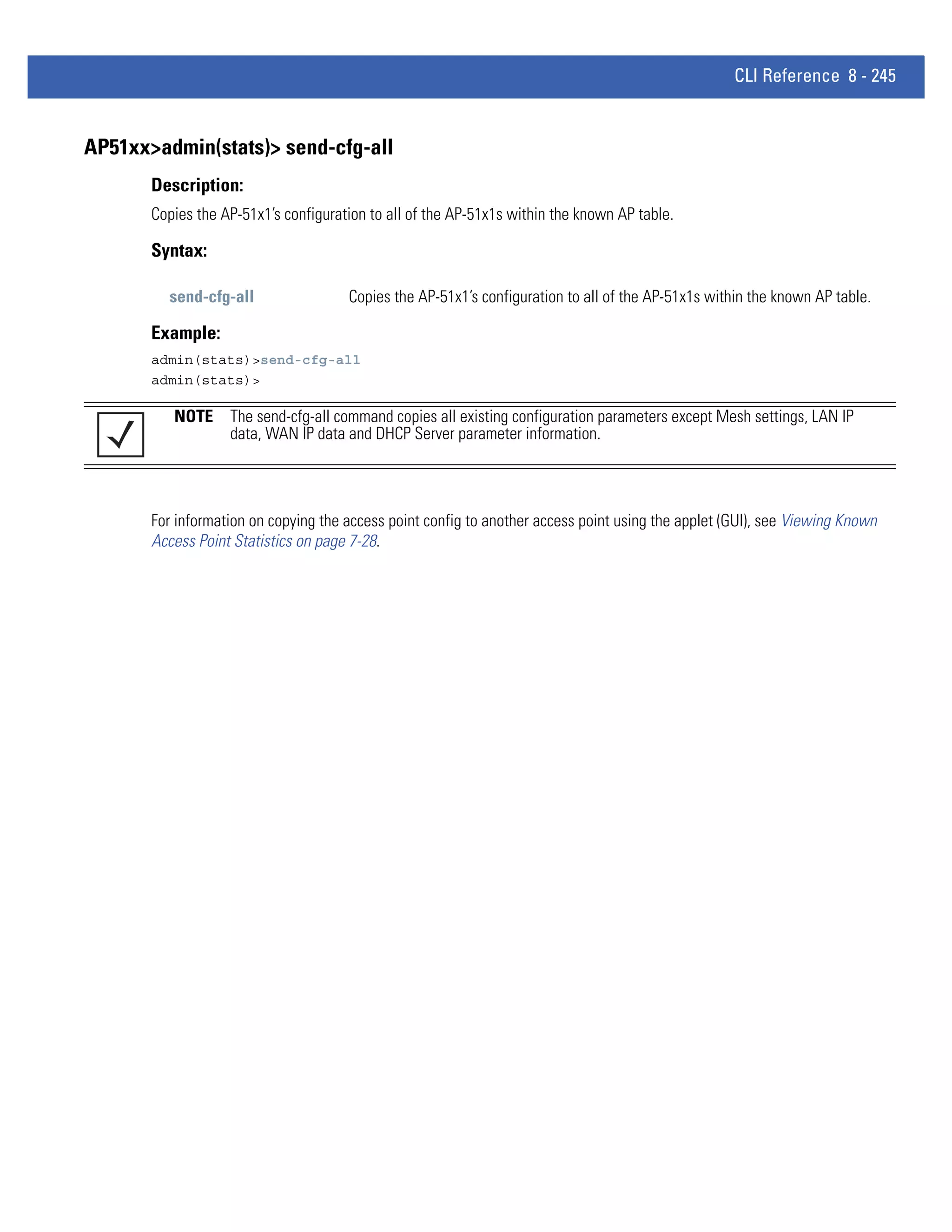 CLI Reference 8 - 245


AP51xx>admin(stats)> send-cfg-all
       Description:
       Copies the AP-51x1’s configuration to all of the AP-51x1s within the known AP table.

       Syntax:

         send-cfg-all                 Copies the AP-51x1’s configuration to all of the AP-51x1s within the known AP table.

       Example:
       admin(stats)>send-cfg-all
       admin(stats)>

          NOTE The send-cfg-all command copies all existing configuration parameters except Mesh settings, LAN IP
               data, WAN IP data and DHCP Server parameter information.




       For information on copying the access point config to another access point using the applet (GUI), see Viewing Known
       Access Point Statistics on page 7-28.
 
