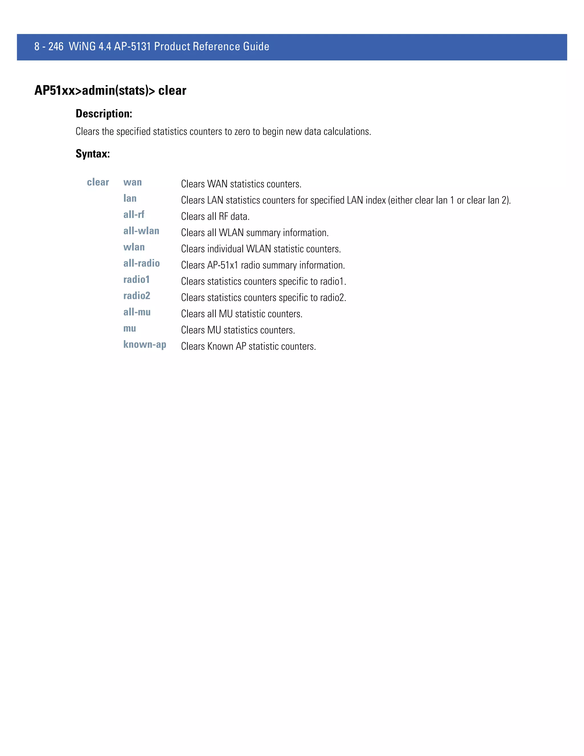 8 - 246 WiNG 4.4 AP-5131 Product Reference Guide


AP51xx>admin(stats)> clear
        Description:
        Clears the specified statistics counters to zero to begin new data calculations.

        Syntax:

           clear    wan             Clears WAN statistics counters.
                    lan             Clears LAN statistics counters for specified LAN index (either clear lan 1 or clear lan 2).
                    all-rf          Clears all RF data.
                    all-wlan        Clears all WLAN summary information.
                    wlan            Clears individual WLAN statistic counters.
                    all-radio       Clears AP-51x1 radio summary information.
                    radio1          Clears statistics counters specific to radio1.
                    radio2          Clears statistics counters specific to radio2.
                    all-mu          Clears all MU statistic counters.
                    mu              Clears MU statistics counters.
                    known-ap        Clears Known AP statistic counters.
 