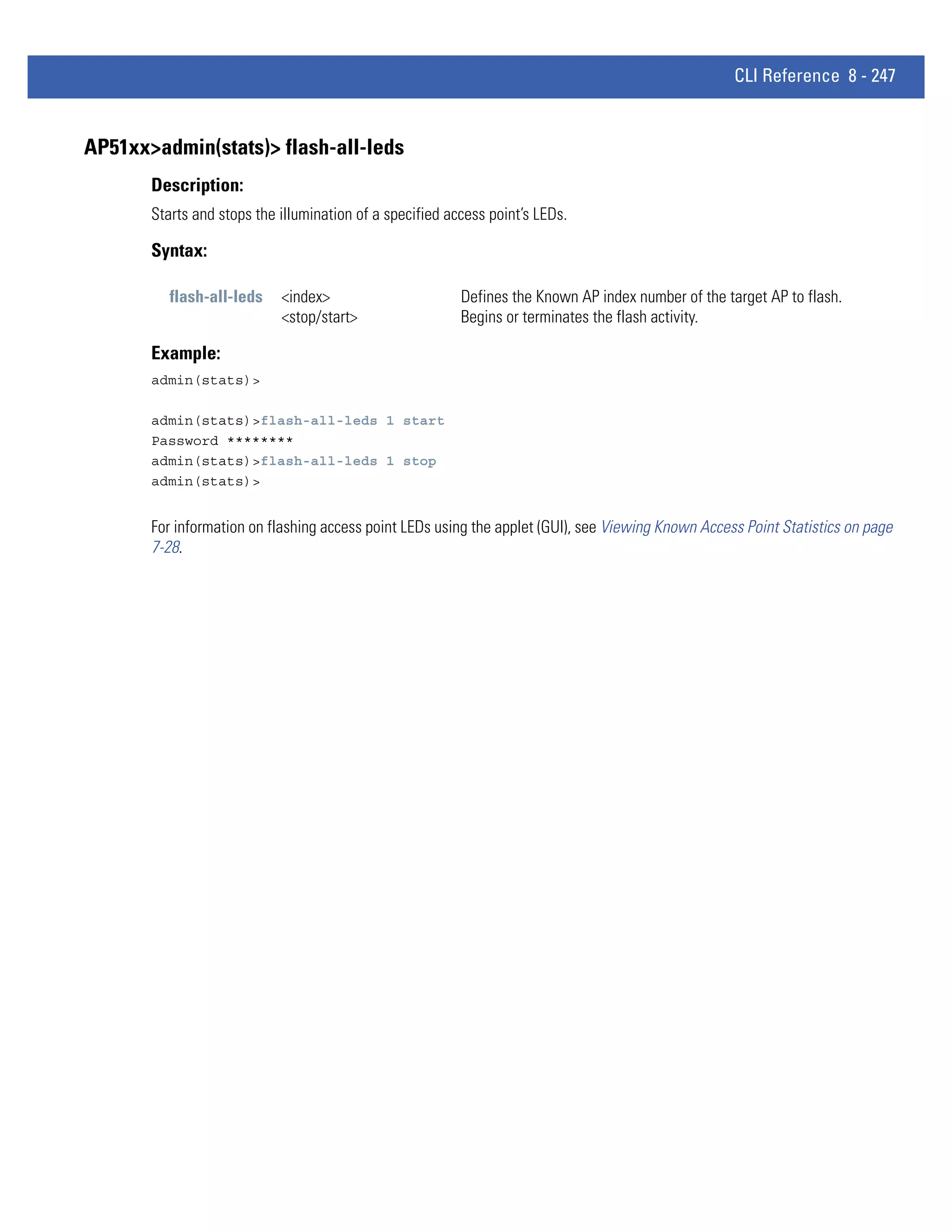 CLI Reference 8 - 247


AP51xx>admin(stats)> flash-all-leds
       Description:
       Starts and stops the illumination of a specified access point’s LEDs.

       Syntax:

          flash-all-leds    <index>                       Defines the Known AP index number of the target AP to flash.
                            <stop/start>                  Begins or terminates the flash activity.

       Example:
       admin(stats)>

       admin(stats)>flash-all-leds 1 start
       Password ********
       admin(stats)>flash-all-leds 1 stop
       admin(stats)>


       For information on flashing access point LEDs using the applet (GUI), see Viewing Known Access Point Statistics on page
       7-28.
 