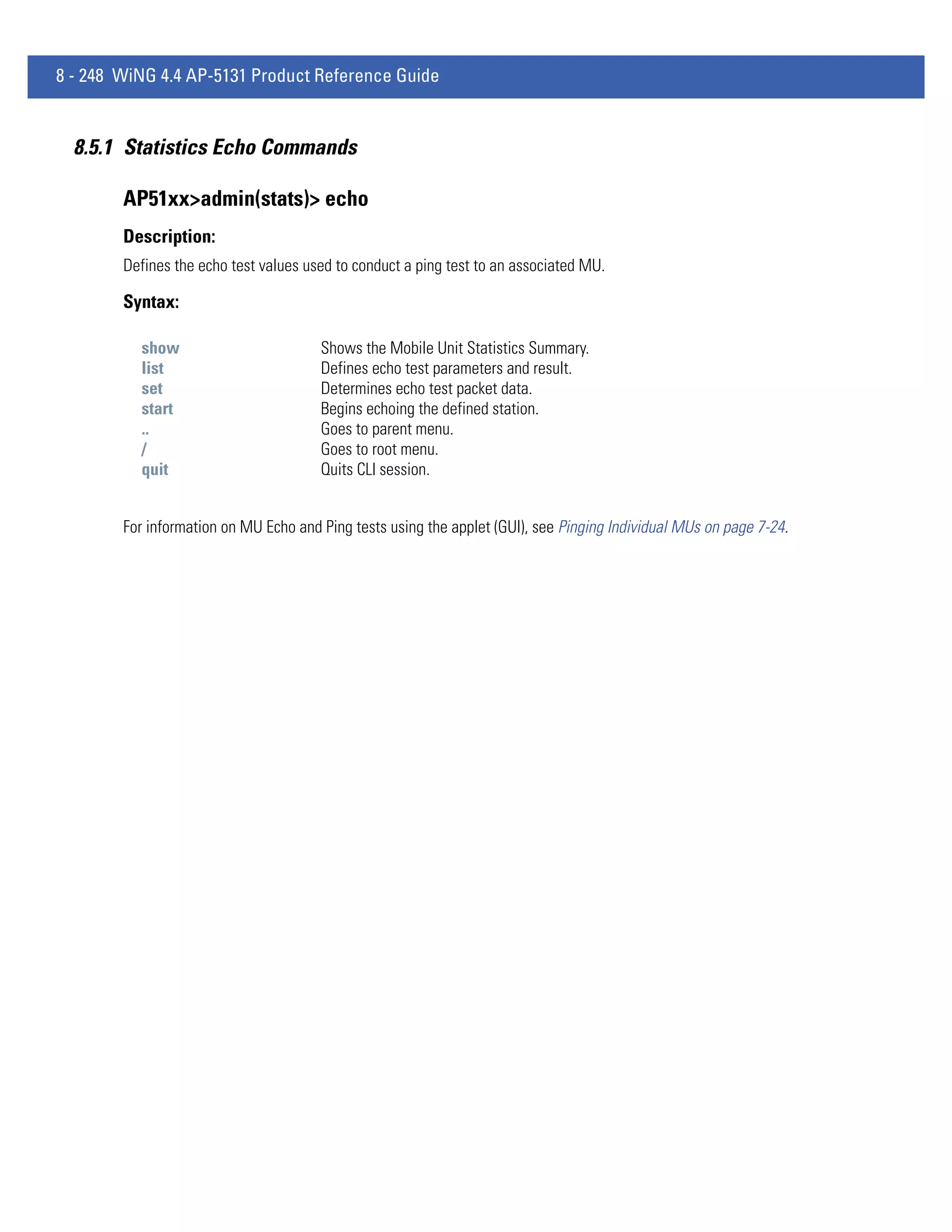 8 - 248 WiNG 4.4 AP-5131 Product Reference Guide


  8.5.1 Statistics Echo Commands

        AP51xx>admin(stats)> echo
        Description:
        Defines the echo test values used to conduct a ping test to an associated MU.

        Syntax:

          show                         Shows the Mobile Unit Statistics Summary.
          list                         Defines echo test parameters and result.
          set                          Determines echo test packet data.
          start                        Begins echoing the defined station.
          ..                           Goes to parent menu.
          /                            Goes to root menu.
          quit                         Quits CLI session.


        For information on MU Echo and Ping tests using the applet (GUI), see Pinging Individual MUs on page 7-24.
 