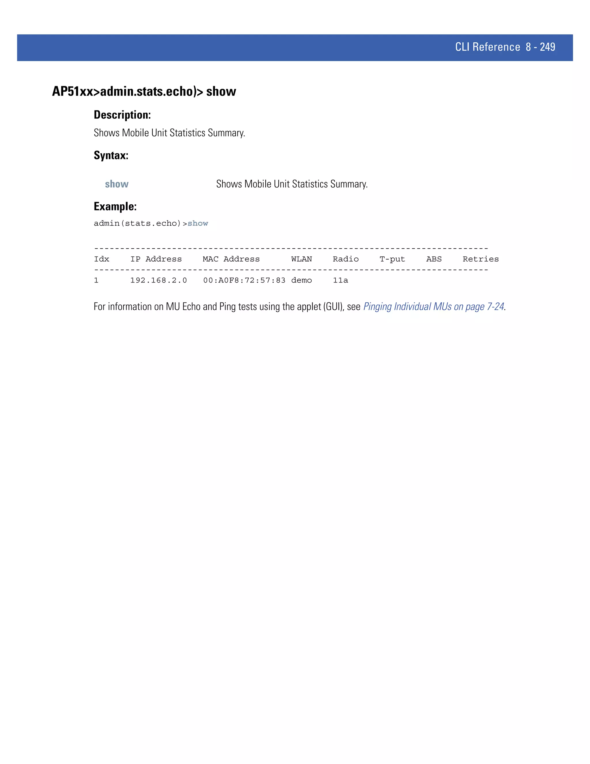 CLI Reference 8 - 249


AP51xx>admin.stats.echo)> show
      Description:
      Shows Mobile Unit Statistics Summary.

      Syntax:

        show                         Shows Mobile Unit Statistics Summary.

      Example:
      admin(stats.echo)>show

      ----------------------------------------------------------------------------
      Idx    IP Address    MAC Address      WLAN    Radio    T-put    ABS    Retries
      ----------------------------------------------------------------------------
      1      192.168.2.0   00:A0F8:72:57:83 demo    11a


      For information on MU Echo and Ping tests using the applet (GUI), see Pinging Individual MUs on page 7-24.
 