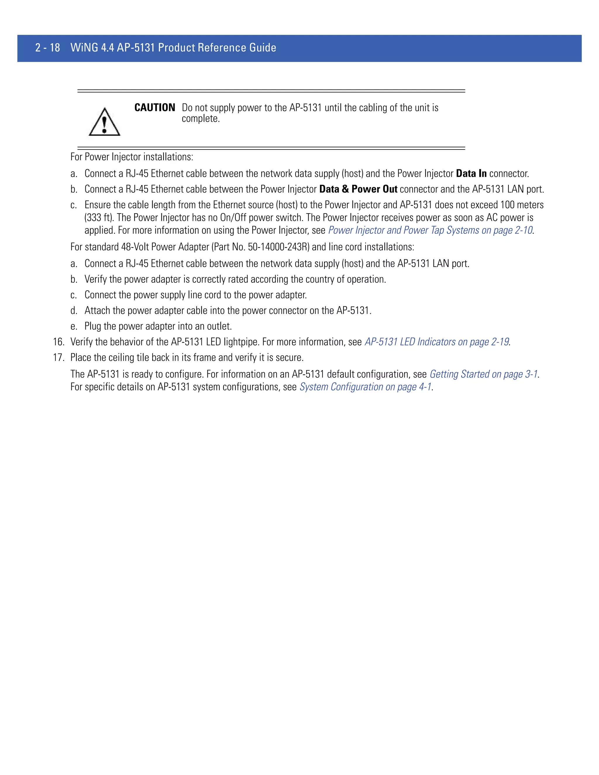 2 - 18 WiNG 4.4 AP-5131 Product Reference Guide




                        CAUTION Do not supply power to the AP-5131 until the cabling of the unit is
                                complete.


       For Power Injector installations:
       a. Connect a RJ-45 Ethernet cable between the network data supply (host) and the Power Injector Data In connector.
       b. Connect a RJ-45 Ethernet cable between the Power Injector Data & Power Out connector and the AP-5131 LAN port.
       c. Ensure the cable length from the Ethernet source (host) to the Power Injector and AP-5131 does not exceed 100 meters
          (333 ft). The Power Injector has no On/Off power switch. The Power Injector receives power as soon as AC power is
          applied. For more information on using the Power Injector, see Power Injector and Power Tap Systems on page 2-10.
       For standard 48-Volt Power Adapter (Part No. 50-14000-243R) and line cord installations:
       a. Connect a RJ-45 Ethernet cable between the network data supply (host) and the AP-5131 LAN port.
       b. Verify the power adapter is correctly rated according the country of operation.
       c. Connect the power supply line cord to the power adapter.
       d. Attach the power adapter cable into the power connector on the AP-5131.
       e. Plug the power adapter into an outlet.
   16. Verify the behavior of the AP-5131 LED lightpipe. For more information, see AP-5131 LED Indicators on page 2-19.
   17. Place the ceiling tile back in its frame and verify it is secure.
       The AP-5131 is ready to configure. For information on an AP-5131 default configuration, see Getting Started on page 3-1.
       For specific details on AP-5131 system configurations, see System Configuration on page 4-1.
 
