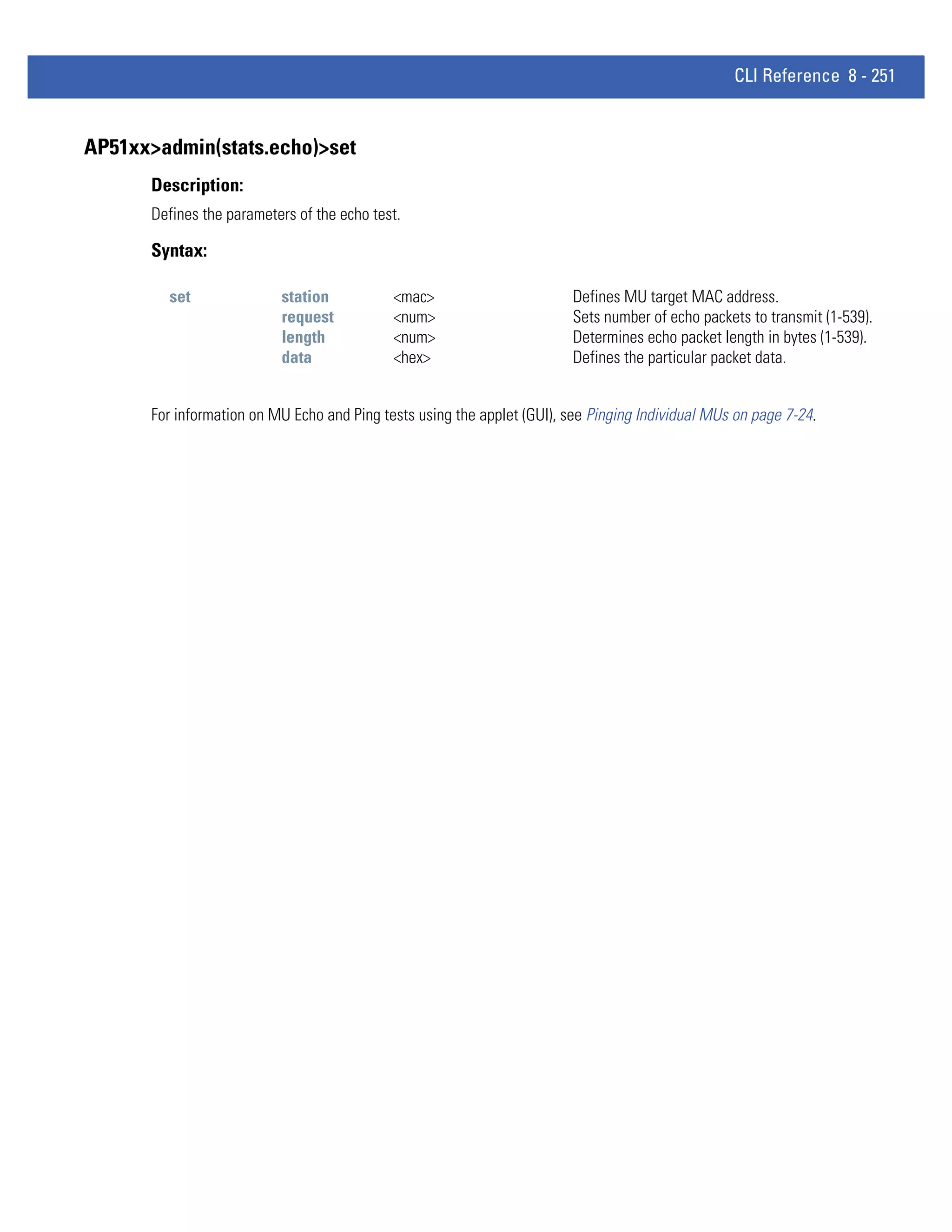 CLI Reference 8 - 251


AP51xx>admin(stats.echo)>set
      Description:
      Defines the parameters of the echo test.

      Syntax:

        set               station           <mac>                        Defines MU target MAC address.
                          request           <num>                        Sets number of echo packets to transmit (1-539).
                          length            <num>                        Determines echo packet length in bytes (1-539).
                          data              <hex>                        Defines the particular packet data.


      For information on MU Echo and Ping tests using the applet (GUI), see Pinging Individual MUs on page 7-24.
 