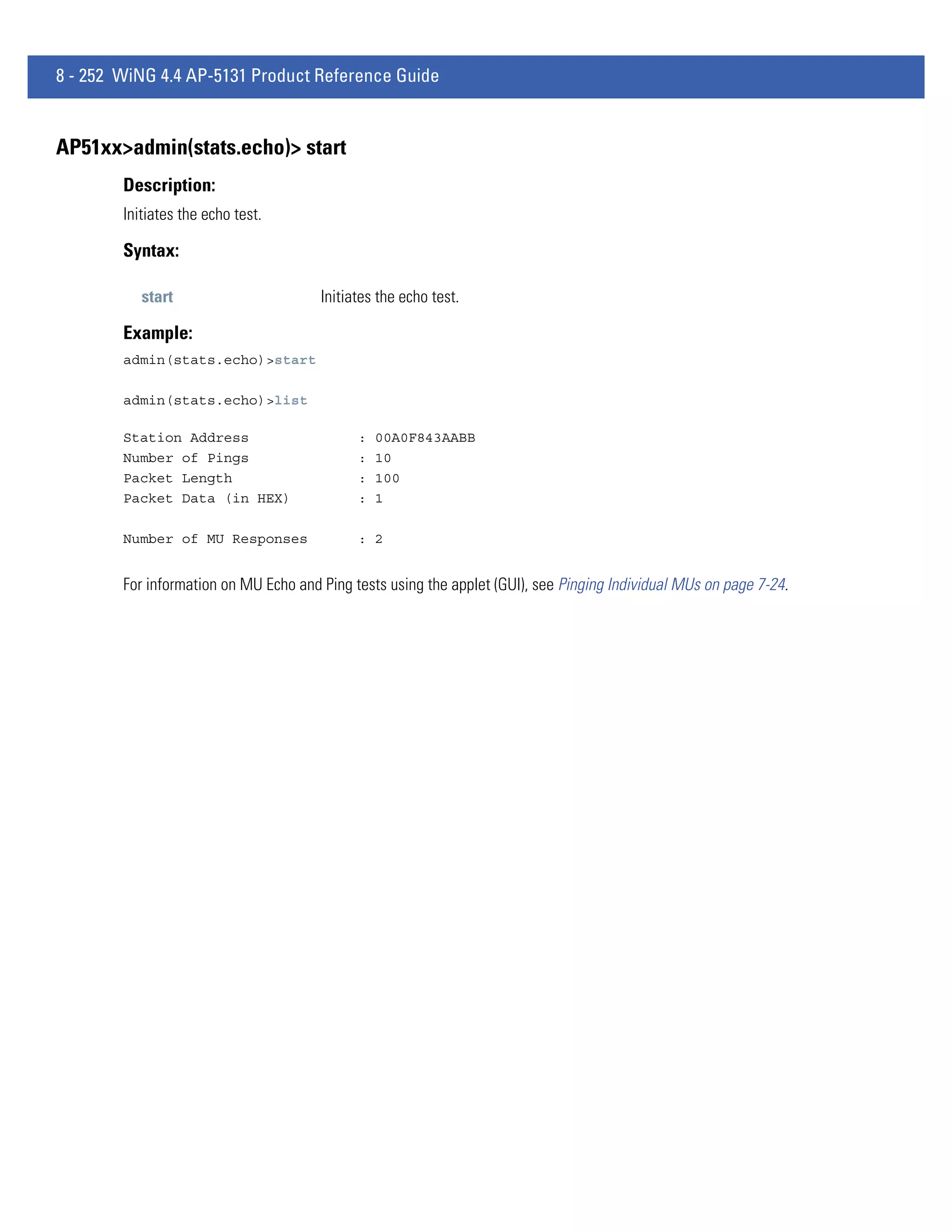 8 - 252 WiNG 4.4 AP-5131 Product Reference Guide


AP51xx>admin(stats.echo)> start
        Description:
        Initiates the echo test.

        Syntax:

           start                       Initiates the echo test.

        Example:
        admin(stats.echo)>start

        admin(stats.echo)>list

        Station Address                      :   00A0F843AABB
        Number of Pings                      :   10
        Packet Length                        :   100
        Packet Data (in HEX)                 :   1

        Number of MU Responses               : 2


        For information on MU Echo and Ping tests using the applet (GUI), see Pinging Individual MUs on page 7-24.
 