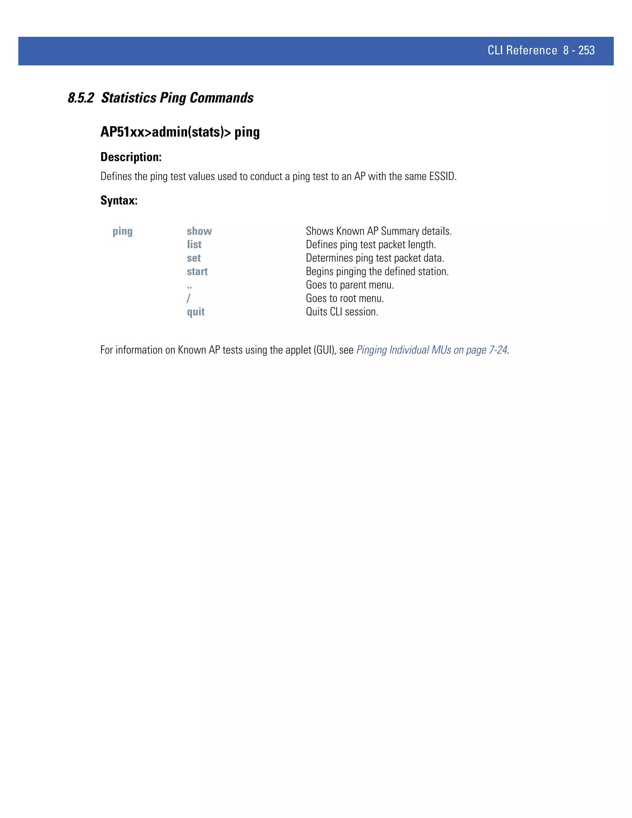 CLI Reference 8 - 253


8.5.2 Statistics Ping Commands

     AP51xx>admin(stats)> ping
     Description:
     Defines the ping test values used to conduct a ping test to an AP with the same ESSID.

     Syntax:

       ping              show                         Shows Known AP Summary details.
                         list                         Defines ping test packet length.
                         set                          Determines ping test packet data.
                         start                        Begins pinging the defined station.
                         ..                           Goes to parent menu.
                         /                            Goes to root menu.
                         quit                         Quits CLI session.


     For information on Known AP tests using the applet (GUI), see Pinging Individual MUs on page 7-24.
 