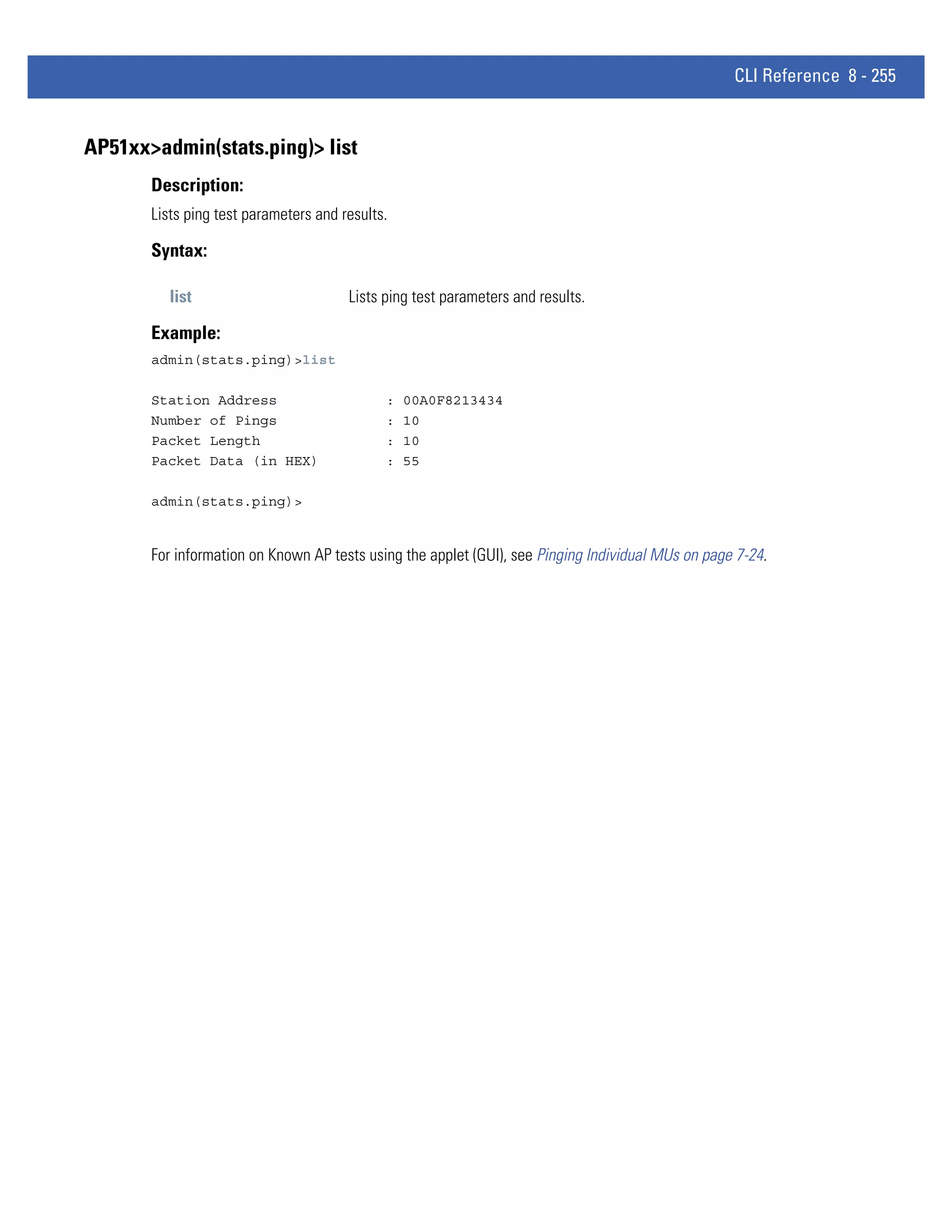 CLI Reference 8 - 255


AP51xx>admin(stats.ping)> list
       Description:
       Lists ping test parameters and results.

       Syntax:

          list                         Lists ping test parameters and results.

       Example:
       admin(stats.ping)>list

       Station Address                       :   00A0F8213434
       Number of Pings                       :   10
       Packet Length                         :   10
       Packet Data (in HEX)                  :   55

       admin(stats.ping)>


       For information on Known AP tests using the applet (GUI), see Pinging Individual MUs on page 7-24.
 