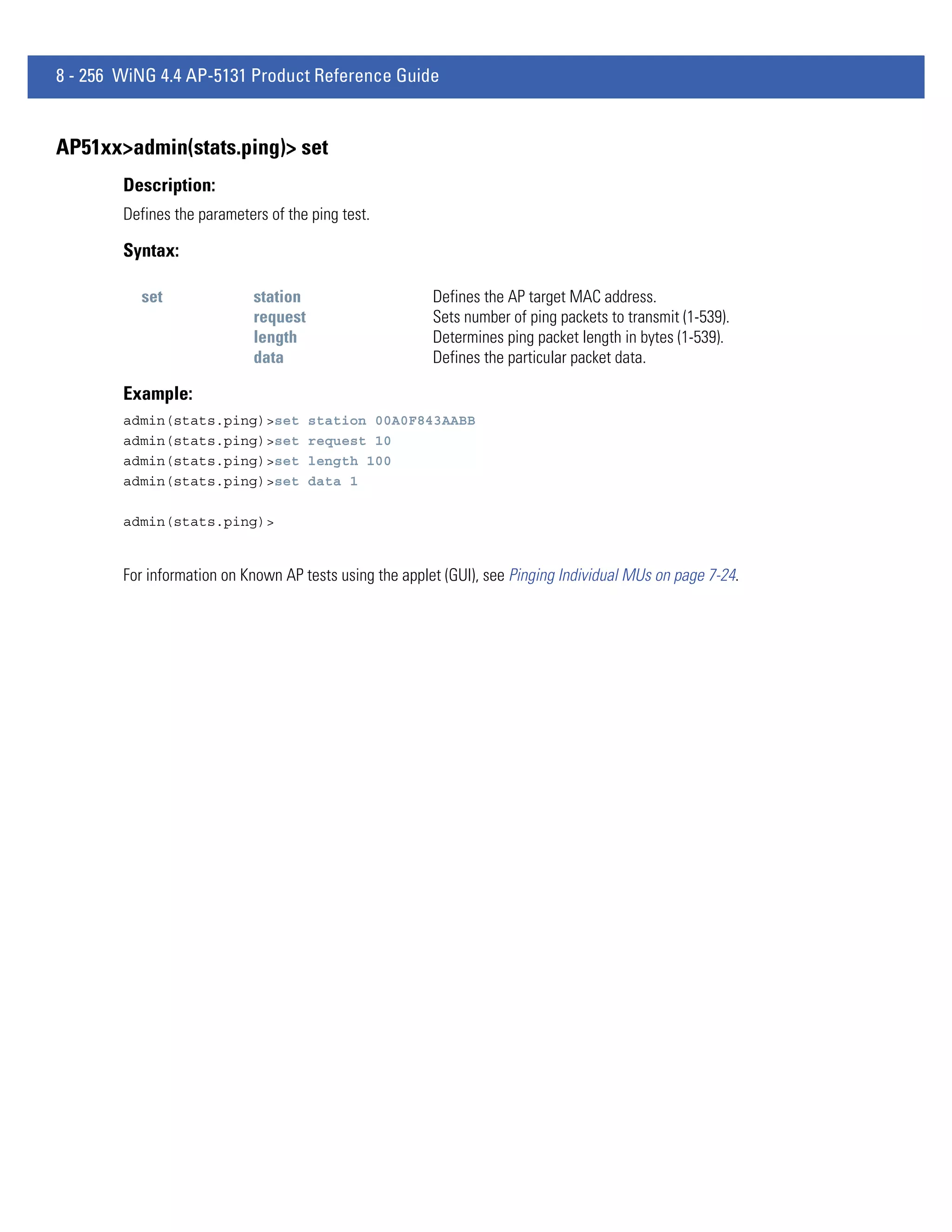 8 - 256 WiNG 4.4 AP-5131 Product Reference Guide


AP51xx>admin(stats.ping)> set
        Description:
        Defines the parameters of the ping test.

        Syntax:

          set                station                     Defines the AP target MAC address.
                             request                     Sets number of ping packets to transmit (1-539).
                             length                      Determines ping packet length in bytes (1-539).
                             data                        Defines the particular packet data.

        Example:
        admin(stats.ping)>set          station 00A0F843AABB
        admin(stats.ping)>set          request 10
        admin(stats.ping)>set          length 100
        admin(stats.ping)>set          data 1

        admin(stats.ping)>


        For information on Known AP tests using the applet (GUI), see Pinging Individual MUs on page 7-24.
 