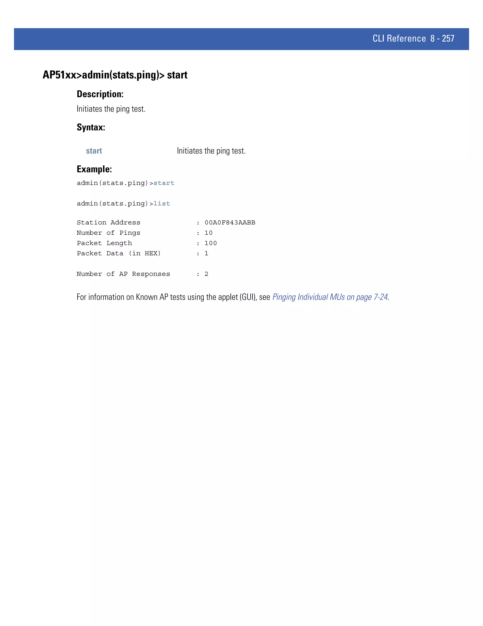 CLI Reference 8 - 257


AP51xx>admin(stats.ping)> start
       Description:
       Initiates the ping test.

       Syntax:

          start                       Initiates the ping test.

       Example:
       admin(stats.ping)>start

       admin(stats.ping)>list

       Station Address                      :   00A0F843AABB
       Number of Pings                      :   10
       Packet Length                        :   100
       Packet Data (in HEX)                 :   1

       Number of AP Responses               : 2


       For information on Known AP tests using the applet (GUI), see Pinging Individual MUs on page 7-24.
 
