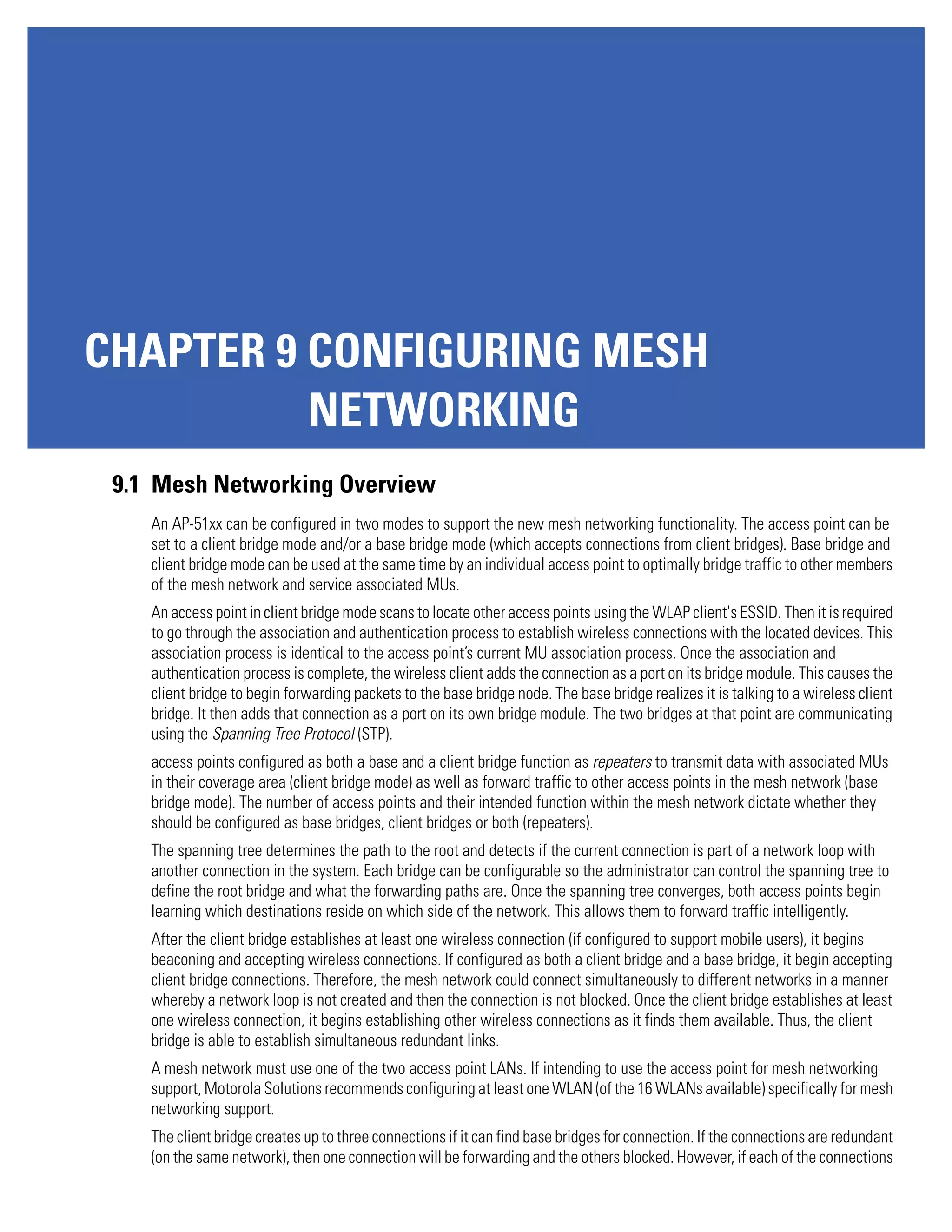 CHAPTER 9 CONFIGURING MESH
          NETWORKING
 9.1 Mesh Networking Overview
    An AP-51xx can be configured in two modes to support the new mesh networking functionality. The access point can be
    set to a client bridge mode and/or a base bridge mode (which accepts connections from client bridges). Base bridge and
    client bridge mode can be used at the same time by an individual access point to optimally bridge traffic to other members
    of the mesh network and service associated MUs.
    An access point in client bridge mode scans to locate other access points using the WLAP client's ESSID. Then it is required
    to go through the association and authentication process to establish wireless connections with the located devices. This
    association process is identical to the access point’s current MU association process. Once the association and
    authentication process is complete, the wireless client adds the connection as a port on its bridge module. This causes the
    client bridge to begin forwarding packets to the base bridge node. The base bridge realizes it is talking to a wireless client
    bridge. It then adds that connection as a port on its own bridge module. The two bridges at that point are communicating
    using the Spanning Tree Protocol (STP).
    access points configured as both a base and a client bridge function as repeaters to transmit data with associated MUs
    in their coverage area (client bridge mode) as well as forward traffic to other access points in the mesh network (base
    bridge mode). The number of access points and their intended function within the mesh network dictate whether they
    should be configured as base bridges, client bridges or both (repeaters).
    The spanning tree determines the path to the root and detects if the current connection is part of a network loop with
    another connection in the system. Each bridge can be configurable so the administrator can control the spanning tree to
    define the root bridge and what the forwarding paths are. Once the spanning tree converges, both access points begin
    learning which destinations reside on which side of the network. This allows them to forward traffic intelligently.
    After the client bridge establishes at least one wireless connection (if configured to support mobile users), it begins
    beaconing and accepting wireless connections. If configured as both a client bridge and a base bridge, it begin accepting
    client bridge connections. Therefore, the mesh network could connect simultaneously to different networks in a manner
    whereby a network loop is not created and then the connection is not blocked. Once the client bridge establishes at least
    one wireless connection, it begins establishing other wireless connections as it finds them available. Thus, the client
    bridge is able to establish simultaneous redundant links.
    A mesh network must use one of the two access point LANs. If intending to use the access point for mesh networking
    support, Motorola Solutions recommends configuring at least one WLAN (of the 16 WLANs available) specifically for mesh
    networking support.
    The client bridge creates up to three connections if it can find base bridges for connection. If the connections are redundant
    (on the same network), then one connection will be forwarding and the others blocked. However, if each of the connections
 