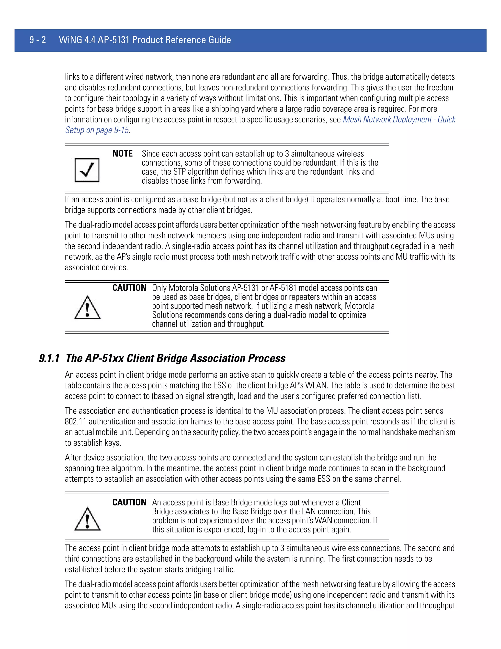 9-2   WiNG 4.4 AP-5131 Product Reference Guide


       links to a different wired network, then none are redundant and all are forwarding. Thus, the bridge automatically detects
       and disables redundant connections, but leaves non-redundant connections forwarding. This gives the user the freedom
       to configure their topology in a variety of ways without limitations. This is important when configuring multiple access
       points for base bridge support in areas like a shipping yard where a large radio coverage area is required. For more
       information on configuring the access point in respect to specific usage scenarios, see Mesh Network Deployment - Quick
       Setup on page 9-15.

                      NOTE     Since each access point can establish up to 3 simultaneous wireless
                               connections, some of these connections could be redundant. If this is the
                               case, the STP algorithm defines which links are the redundant links and
                               disables those links from forwarding.

       If an access point is configured as a base bridge (but not as a client bridge) it operates normally at boot time. The base
       bridge supports connections made by other client bridges.
       The dual-radio model access point affords users better optimization of the mesh networking feature by enabling the access
       point to transmit to other mesh network members using one independent radio and transmit with associated MUs using
       the second independent radio. A single-radio access point has its channel utilization and throughput degraded in a mesh
       network, as the AP’s single radio must process both mesh network traffic with other access points and MU traffic with its
       associated devices.

                      CAUTION Only Motorola Solutions AP-5131 or AP-5181 model access points can
                              be used as base bridges, client bridges or repeaters within an access
                              point supported mesh network. If utilizing a mesh network, Motorola
                              Solutions recommends considering a dual-radio model to optimize
                              channel utilization and throughput.


 9.1.1 The AP-51xx Client Bridge Association Process
       An access point in client bridge mode performs an active scan to quickly create a table of the access points nearby. The
       table contains the access points matching the ESS of the client bridge AP’s WLAN. The table is used to determine the best
       access point to connect to (based on signal strength, load and the user's configured preferred connection list).
       The association and authentication process is identical to the MU association process. The client access point sends
       802.11 authentication and association frames to the base access point. The base access point responds as if the client is
       an actual mobile unit. Depending on the security policy, the two access point’s engage in the normal handshake mechanism
       to establish keys.
       After device association, the two access points are connected and the system can establish the bridge and run the
       spanning tree algorithm. In the meantime, the access point in client bridge mode continues to scan in the background
       attempts to establish an association with other access points using the same ESS on the same channel.

                      CAUTION An access point is Base Bridge mode logs out whenever a Client
                              Bridge associates to the Base Bridge over the LAN connection. This
                              problem is not experienced over the access point’s WAN connection. If
                              this situation is experienced, log-in to the access point again.

       The access point in client bridge mode attempts to establish up to 3 simultaneous wireless connections. The second and
       third connections are established in the background while the system is running. The first connection needs to be
       established before the system starts bridging traffic.
       The dual-radio model access point affords users better optimization of the mesh networking feature by allowing the access
       point to transmit to other access points (in base or client bridge mode) using one independent radio and transmit with its
       associated MUs using the second independent radio. A single-radio access point has its channel utilization and throughput
 