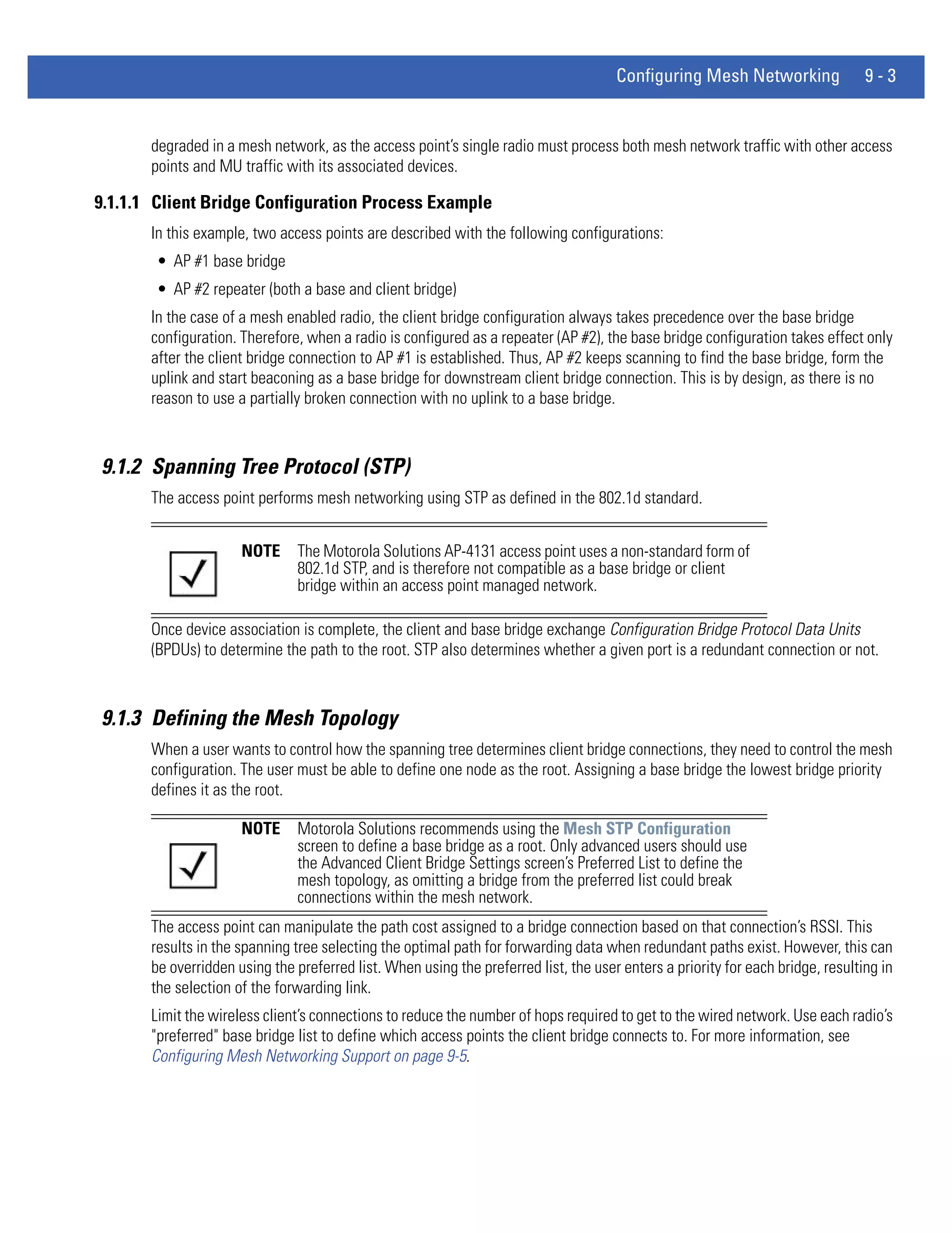 Configuring Mesh Networking                9-3


       degraded in a mesh network, as the access point’s single radio must process both mesh network traffic with other access
       points and MU traffic with its associated devices.

9.1.1.1 Client Bridge Configuration Process Example
       In this example, two access points are described with the following configurations:
       • AP #1 base bridge
       • AP #2 repeater (both a base and client bridge)
       In the case of a mesh enabled radio, the client bridge configuration always takes precedence over the base bridge
       configuration. Therefore, when a radio is configured as a repeater (AP #2), the base bridge configuration takes effect only
       after the client bridge connection to AP #1 is established. Thus, AP #2 keeps scanning to find the base bridge, form the
       uplink and start beaconing as a base bridge for downstream client bridge connection. This is by design, as there is no
       reason to use a partially broken connection with no uplink to a base bridge.



9.1.2 Spanning Tree Protocol (STP)
       The access point performs mesh networking using STP as defined in the 802.1d standard.


                      NOTE      The Motorola Solutions AP-4131 access point uses a non-standard form of
                                802.1d STP, and is therefore not compatible as a base bridge or client
                                bridge within an access point managed network.

       Once device association is complete, the client and base bridge exchange Configuration Bridge Protocol Data Units
       (BPDUs) to determine the path to the root. STP also determines whether a given port is a redundant connection or not.



9.1.3 Defining the Mesh Topology
       When a user wants to control how the spanning tree determines client bridge connections, they need to control the mesh
       configuration. The user must be able to define one node as the root. Assigning a base bridge the lowest bridge priority
       defines it as the root.

                      NOTE      Motorola Solutions recommends using the Mesh STP Configuration
                                screen to define a base bridge as a root. Only advanced users should use
                                the Advanced Client Bridge Settings screen’s Preferred List to define the
                                mesh topology, as omitting a bridge from the preferred list could break
                                connections within the mesh network.
       The access point can manipulate the path cost assigned to a bridge connection based on that connection’s RSSI. This
       results in the spanning tree selecting the optimal path for forwarding data when redundant paths exist. However, this can
       be overridden using the preferred list. When using the preferred list, the user enters a priority for each bridge, resulting in
       the selection of the forwarding link.
       Limit the wireless client’s connections to reduce the number of hops required to get to the wired network. Use each radio’s
       "preferred" base bridge list to define which access points the client bridge connects to. For more information, see
       Configuring Mesh Networking Support on page 9-5.
 