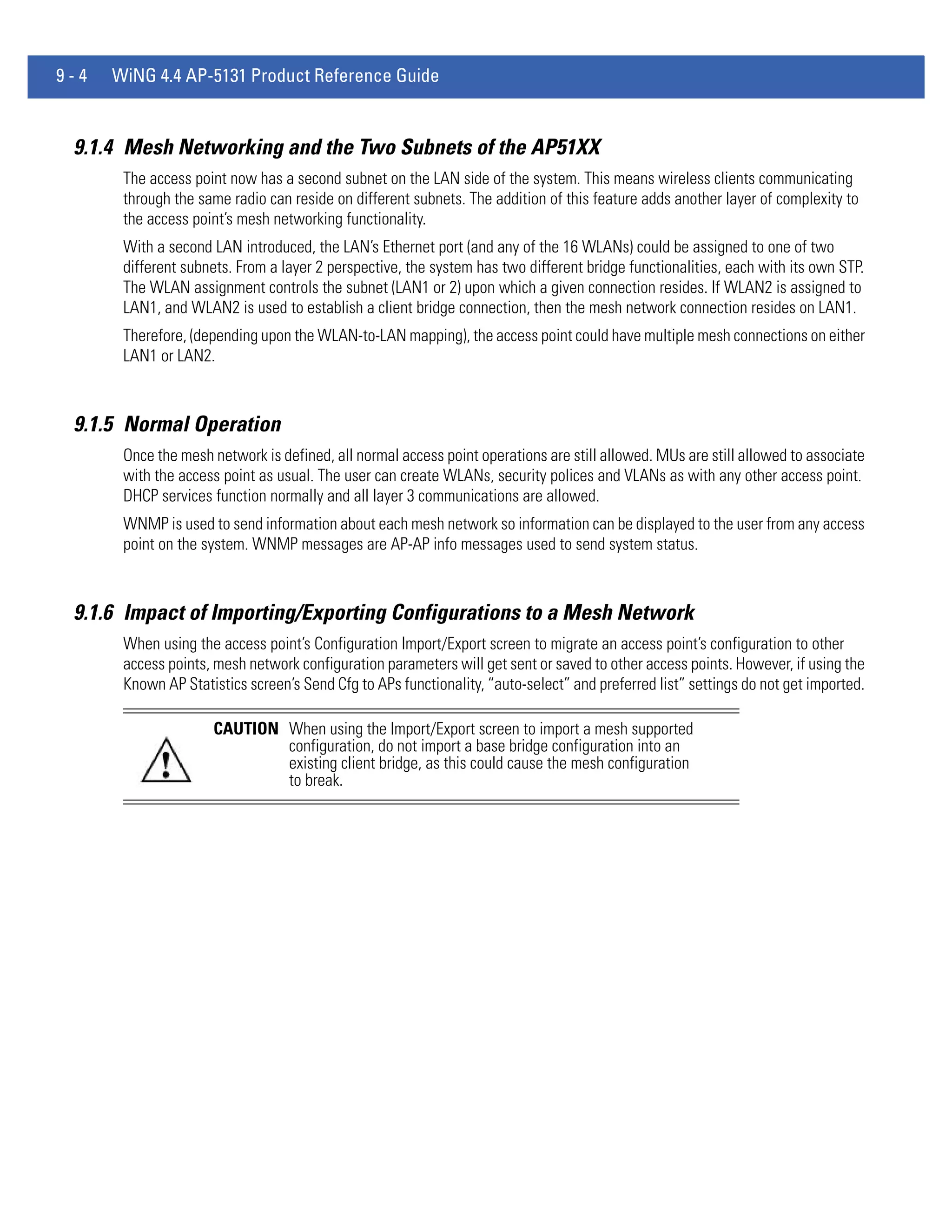 9-4   WiNG 4.4 AP-5131 Product Reference Guide


 9.1.4 Mesh Networking and the Two Subnets of the AP51XX
       The access point now has a second subnet on the LAN side of the system. This means wireless clients communicating
       through the same radio can reside on different subnets. The addition of this feature adds another layer of complexity to
       the access point’s mesh networking functionality.
       With a second LAN introduced, the LAN’s Ethernet port (and any of the 16 WLANs) could be assigned to one of two
       different subnets. From a layer 2 perspective, the system has two different bridge functionalities, each with its own STP.
       The WLAN assignment controls the subnet (LAN1 or 2) upon which a given connection resides. If WLAN2 is assigned to
       LAN1, and WLAN2 is used to establish a client bridge connection, then the mesh network connection resides on LAN1.
       Therefore, (depending upon the WLAN-to-LAN mapping), the access point could have multiple mesh connections on either
       LAN1 or LAN2.



 9.1.5 Normal Operation
       Once the mesh network is defined, all normal access point operations are still allowed. MUs are still allowed to associate
       with the access point as usual. The user can create WLANs, security polices and VLANs as with any other access point.
       DHCP services function normally and all layer 3 communications are allowed.
       WNMP is used to send information about each mesh network so information can be displayed to the user from any access
       point on the system. WNMP messages are AP-AP info messages used to send system status.



 9.1.6 Impact of Importing/Exporting Configurations to a Mesh Network
       When using the access point’s Configuration Import/Export screen to migrate an access point’s configuration to other
       access points, mesh network configuration parameters will get sent or saved to other access points. However, if using the
       Known AP Statistics screen’s Send Cfg to APs functionality, “auto-select” and preferred list” settings do not get imported.

                     CAUTION When using the Import/Export screen to import a mesh supported
                             configuration, do not import a base bridge configuration into an
                             existing client bridge, as this could cause the mesh configuration
                             to break.
 