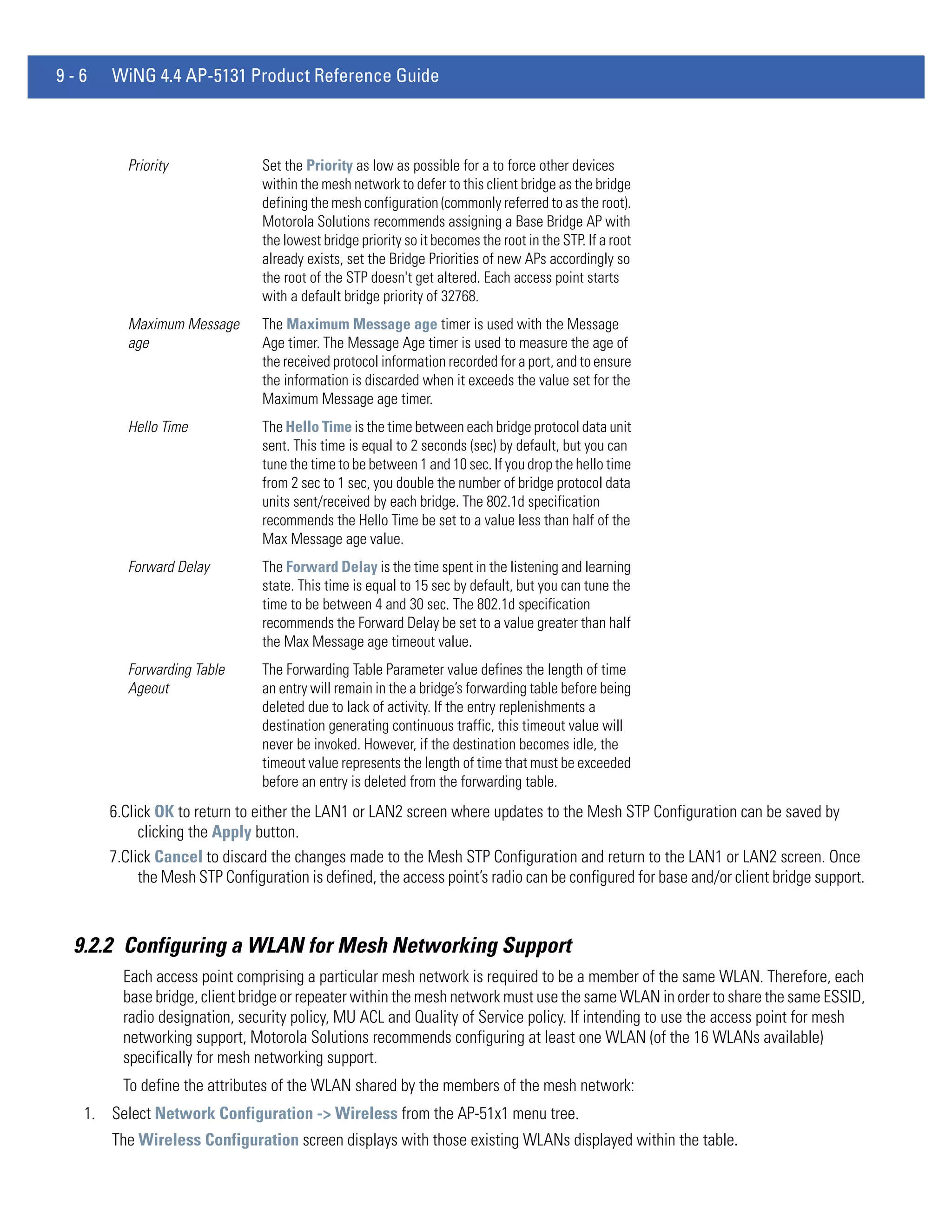9-6   WiNG 4.4 AP-5131 Product Reference Guide



         Priority              Set the Priority as low as possible for a to force other devices
                               within the mesh network to defer to this client bridge as the bridge
                               defining the mesh configuration (commonly referred to as the root).
                               Motorola Solutions recommends assigning a Base Bridge AP with
                               the lowest bridge priority so it becomes the root in the STP. If a root
                               already exists, set the Bridge Priorities of new APs accordingly so
                               the root of the STP doesn't get altered. Each access point starts
                               with a default bridge priority of 32768.
         Maximum Message       The Maximum Message age timer is used with the Message
         age                   Age timer. The Message Age timer is used to measure the age of
                               the received protocol information recorded for a port, and to ensure
                               the information is discarded when it exceeds the value set for the
                               Maximum Message age timer.
         Hello Time            The Hello Time is the time between each bridge protocol data unit
                               sent. This time is equal to 2 seconds (sec) by default, but you can
                               tune the time to be between 1 and 10 sec. If you drop the hello time
                               from 2 sec to 1 sec, you double the number of bridge protocol data
                               units sent/received by each bridge. The 802.1d specification
                               recommends the Hello Time be set to a value less than half of the
                               Max Message age value.
         Forward Delay         The Forward Delay is the time spent in the listening and learning
                               state. This time is equal to 15 sec by default, but you can tune the
                               time to be between 4 and 30 sec. The 802.1d specification
                               recommends the Forward Delay be set to a value greater than half
                               the Max Message age timeout value.
         Forwarding Table      The Forwarding Table Parameter value defines the length of time
         Ageout                an entry will remain in the a bridge’s forwarding table before being
                               deleted due to lack of activity. If the entry replenishments a
                               destination generating continuous traffic, this timeout value will
                               never be invoked. However, if the destination becomes idle, the
                               timeout value represents the length of time that must be exceeded
                               before an entry is deleted from the forwarding table.
      6.Click OK to return to either the LAN1 or LAN2 screen where updates to the Mesh STP Configuration can be saved by
           clicking the Apply button.
      7.Click Cancel to discard the changes made to the Mesh STP Configuration and return to the LAN1 or LAN2 screen. Once
           the Mesh STP Configuration is defined, the access point’s radio can be configured for base and/or client bridge support.



 9.2.2 Configuring a WLAN for Mesh Networking Support
        Each access point comprising a particular mesh network is required to be a member of the same WLAN. Therefore, each
        base bridge, client bridge or repeater within the mesh network must use the same WLAN in order to share the same ESSID,
        radio designation, security policy, MU ACL and Quality of Service policy. If intending to use the access point for mesh
        networking support, Motorola Solutions recommends configuring at least one WLAN (of the 16 WLANs available)
        specifically for mesh networking support.
        To define the attributes of the WLAN shared by the members of the mesh network:
  1. Select Network Configuration -> Wireless from the AP-51x1 menu tree.
      The Wireless Configuration screen displays with those existing WLANs displayed within the table.
 