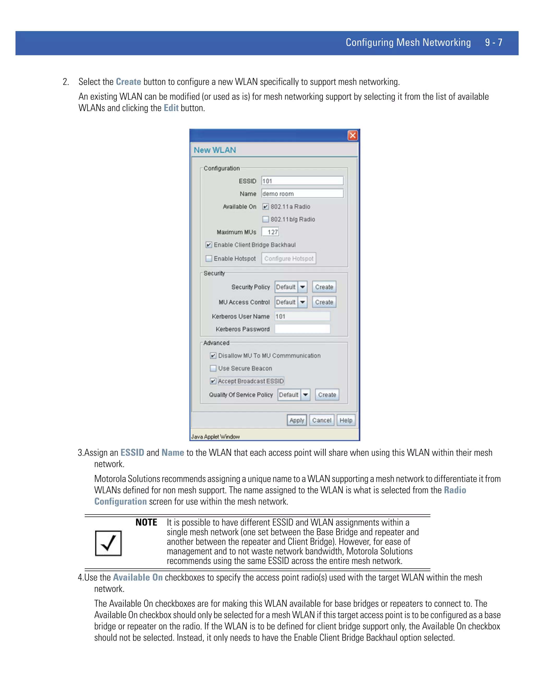 Configuring Mesh Networking              9-7


2. Select the Create button to configure a new WLAN specifically to support mesh networking.
    An existing WLAN can be modified (or used as is) for mesh networking support by selecting it from the list of available
    WLANs and clicking the Edit button.




    3.Assign an ESSID and Name to the WLAN that each access point will share when using this WLAN within their mesh
        network.
        Motorola Solutions recommends assigning a unique name to a WLAN supporting a mesh network to differentiate it from
        WLANs defined for non mesh support. The name assigned to the WLAN is what is selected from the Radio
        Configuration screen for use within the mesh network.

                    NOTE     It is possible to have different ESSID and WLAN assignments within a
                             single mesh network (one set between the Base Bridge and repeater and
                             another between the repeater and Client Bridge). However, for ease of
                             management and to not waste network bandwidth, Motorola Solutions
                             recommends using the same ESSID across the entire mesh network.
    4.Use the Available On checkboxes to specify the access point radio(s) used with the target WLAN within the mesh
        network.
        The Available On checkboxes are for making this WLAN available for base bridges or repeaters to connect to. The
        Available On checkbox should only be selected for a mesh WLAN if this target access point is to be configured as a base
        bridge or repeater on the radio. If the WLAN is to be defined for client bridge support only, the Available On checkbox
        should not be selected. Instead, it only needs to have the Enable Client Bridge Backhaul option selected.
 