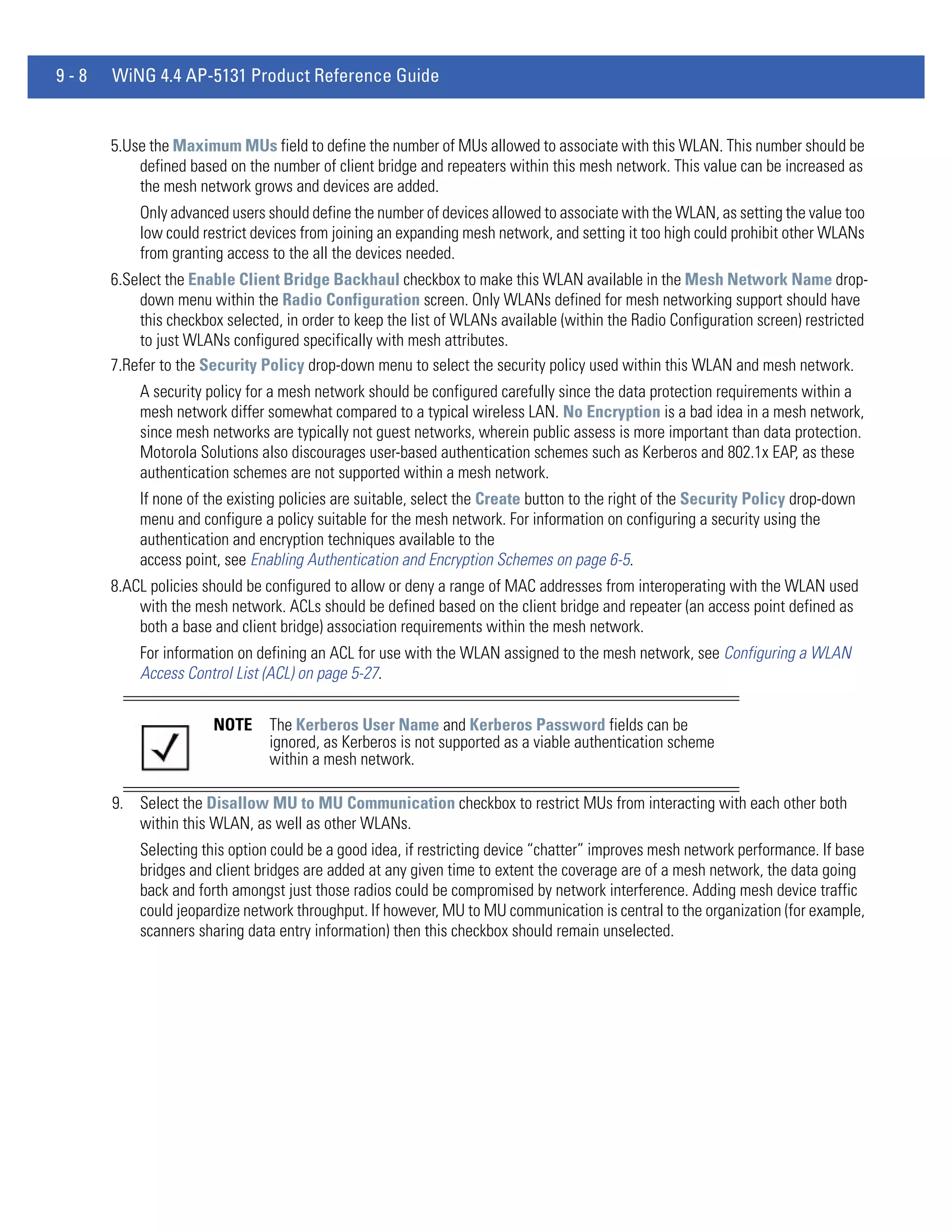 9-8   WiNG 4.4 AP-5131 Product Reference Guide


      5.Use the Maximum MUs field to define the number of MUs allowed to associate with this WLAN. This number should be
          defined based on the number of client bridge and repeaters within this mesh network. This value can be increased as
          the mesh network grows and devices are added.
          Only advanced users should define the number of devices allowed to associate with the WLAN, as setting the value too
          low could restrict devices from joining an expanding mesh network, and setting it too high could prohibit other WLANs
          from granting access to the all the devices needed.
      6.Select the Enable Client Bridge Backhaul checkbox to make this WLAN available in the Mesh Network Name drop-
          down menu within the Radio Configuration screen. Only WLANs defined for mesh networking support should have
          this checkbox selected, in order to keep the list of WLANs available (within the Radio Configuration screen) restricted
          to just WLANs configured specifically with mesh attributes.
      7.Refer to the Security Policy drop-down menu to select the security policy used within this WLAN and mesh network.
          A security policy for a mesh network should be configured carefully since the data protection requirements within a
          mesh network differ somewhat compared to a typical wireless LAN. No Encryption is a bad idea in a mesh network,
          since mesh networks are typically not guest networks, wherein public assess is more important than data protection.
          Motorola Solutions also discourages user-based authentication schemes such as Kerberos and 802.1x EAP, as these
          authentication schemes are not supported within a mesh network.
          If none of the existing policies are suitable, select the Create button to the right of the Security Policy drop-down
          menu and configure a policy suitable for the mesh network. For information on configuring a security using the
          authentication and encryption techniques available to the
          access point, see Enabling Authentication and Encryption Schemes on page 6-5.
      8.ACL policies should be configured to allow or deny a range of MAC addresses from interoperating with the WLAN used
          with the mesh network. ACLs should be defined based on the client bridge and repeater (an access point defined as
          both a base and client bridge) association requirements within the mesh network.
          For information on defining an ACL for use with the WLAN assigned to the mesh network, see Configuring a WLAN
          Access Control List (ACL) on page 5-27.


                      NOTE     The Kerberos User Name and Kerberos Password fields can be
                               ignored, as Kerberos is not supported as a viable authentication scheme
                               within a mesh network.

      9. Select the Disallow MU to MU Communication checkbox to restrict MUs from interacting with each other both
         within this WLAN, as well as other WLANs.
          Selecting this option could be a good idea, if restricting device “chatter” improves mesh network performance. If base
          bridges and client bridges are added at any given time to extent the coverage are of a mesh network, the data going
          back and forth amongst just those radios could be compromised by network interference. Adding mesh device traffic
          could jeopardize network throughput. If however, MU to MU communication is central to the organization (for example,
          scanners sharing data entry information) then this checkbox should remain unselected.
 