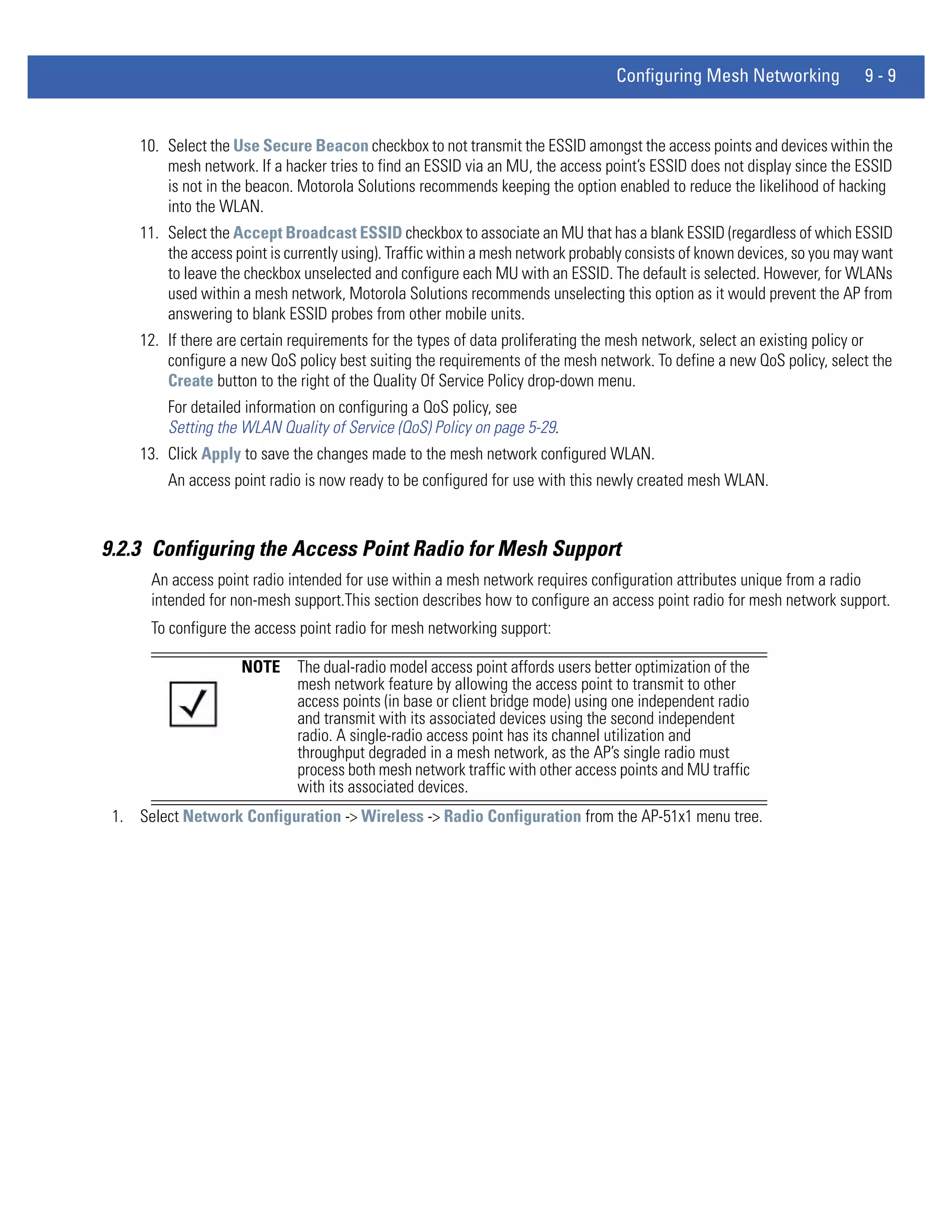 Configuring Mesh Networking              9-9


     10. Select the Use Secure Beacon checkbox to not transmit the ESSID amongst the access points and devices within the
         mesh network. If a hacker tries to find an ESSID via an MU, the access point’s ESSID does not display since the ESSID
         is not in the beacon. Motorola Solutions recommends keeping the option enabled to reduce the likelihood of hacking
         into the WLAN.
     11. Select the Accept Broadcast ESSID checkbox to associate an MU that has a blank ESSID (regardless of which ESSID
         the access point is currently using). Traffic within a mesh network probably consists of known devices, so you may want
         to leave the checkbox unselected and configure each MU with an ESSID. The default is selected. However, for WLANs
         used within a mesh network, Motorola Solutions recommends unselecting this option as it would prevent the AP from
         answering to blank ESSID probes from other mobile units.
     12. If there are certain requirements for the types of data proliferating the mesh network, select an existing policy or
         configure a new QoS policy best suiting the requirements of the mesh network. To define a new QoS policy, select the
         Create button to the right of the Quality Of Service Policy drop-down menu.
         For detailed information on configuring a QoS policy, see
         Setting the WLAN Quality of Service (QoS) Policy on page 5-29.
     13. Click Apply to save the changes made to the mesh network configured WLAN.
         An access point radio is now ready to be configured for use with this newly created mesh WLAN.



9.2.3 Configuring the Access Point Radio for Mesh Support
      An access point radio intended for use within a mesh network requires configuration attributes unique from a radio
      intended for non-mesh support.This section describes how to configure an access point radio for mesh network support.
      To configure the access point radio for mesh networking support:

                     NOTE     The dual-radio model access point affords users better optimization of the
                              mesh network feature by allowing the access point to transmit to other
                              access points (in base or client bridge mode) using one independent radio
                              and transmit with its associated devices using the second independent
                              radio. A single-radio access point has its channel utilization and
                              throughput degraded in a mesh network, as the AP’s single radio must
                              process both mesh network traffic with other access points and MU traffic
                              with its associated devices.
 1. Select Network Configuration -> Wireless -> Radio Configuration from the AP-51x1 menu tree.
 