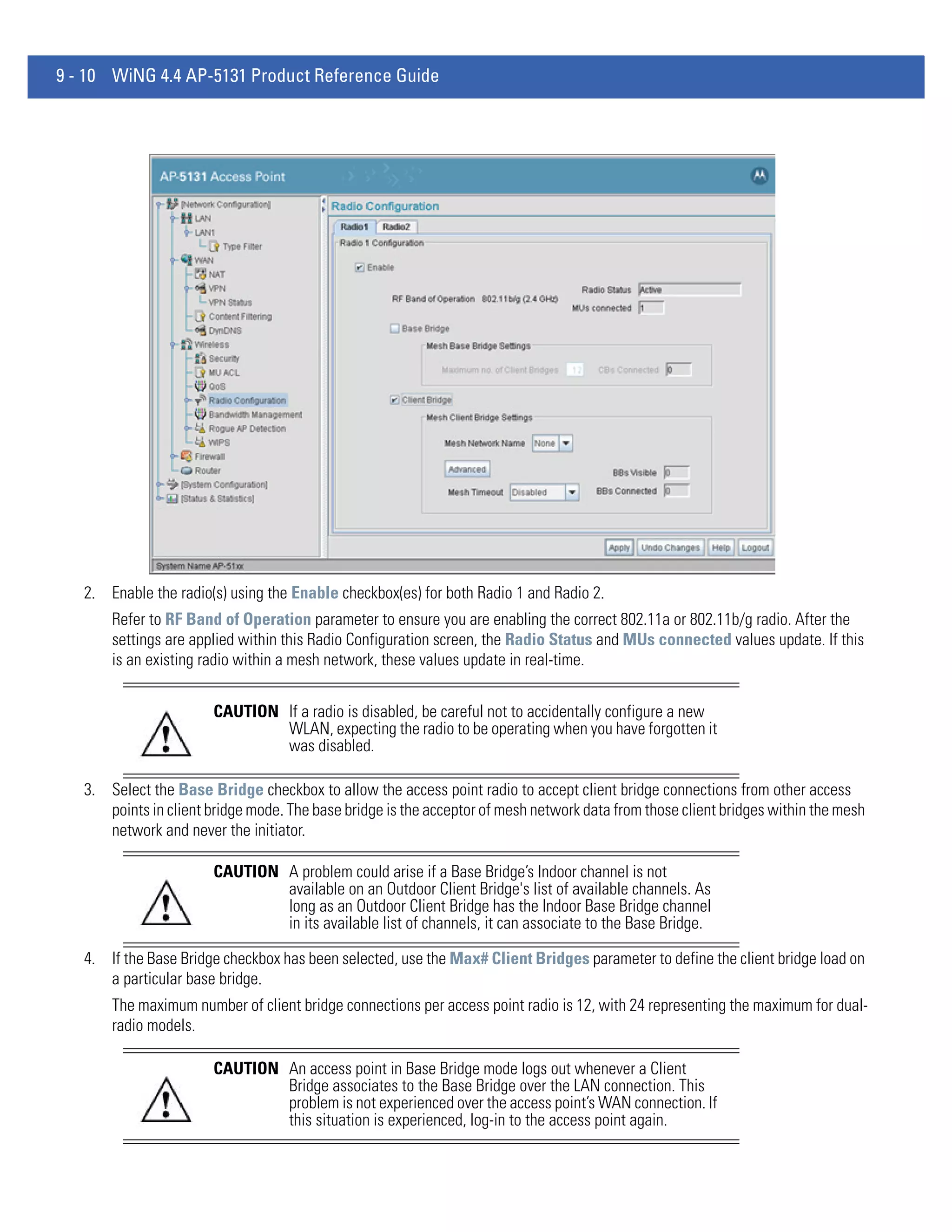 9 - 10 WiNG 4.4 AP-5131 Product Reference Guide




   2. Enable the radio(s) using the Enable checkbox(es) for both Radio 1 and Radio 2.
       Refer to RF Band of Operation parameter to ensure you are enabling the correct 802.11a or 802.11b/g radio. After the
       settings are applied within this Radio Configuration screen, the Radio Status and MUs connected values update. If this
       is an existing radio within a mesh network, these values update in real-time.


                        CAUTION If a radio is disabled, be careful not to accidentally configure a new
                                WLAN, expecting the radio to be operating when you have forgotten it
                                was disabled.

   3. Select the Base Bridge checkbox to allow the access point radio to accept client bridge connections from other access
      points in client bridge mode. The base bridge is the acceptor of mesh network data from those client bridges within the mesh
      network and never the initiator.

                        CAUTION A problem could arise if a Base Bridge’s Indoor channel is not
                                available on an Outdoor Client Bridge's list of available channels. As
                                long as an Outdoor Client Bridge has the Indoor Base Bridge channel
                                in its available list of channels, it can associate to the Base Bridge.

   4. If the Base Bridge checkbox has been selected, use the Max# Client Bridges parameter to define the client bridge load on
      a particular base bridge.
       The maximum number of client bridge connections per access point radio is 12, with 24 representing the maximum for dual-
       radio models.

                        CAUTION An access point in Base Bridge mode logs out whenever a Client
                                Bridge associates to the Base Bridge over the LAN connection. This
                                problem is not experienced over the access point’s WAN connection. If
                                this situation is experienced, log-in to the access point again.
 