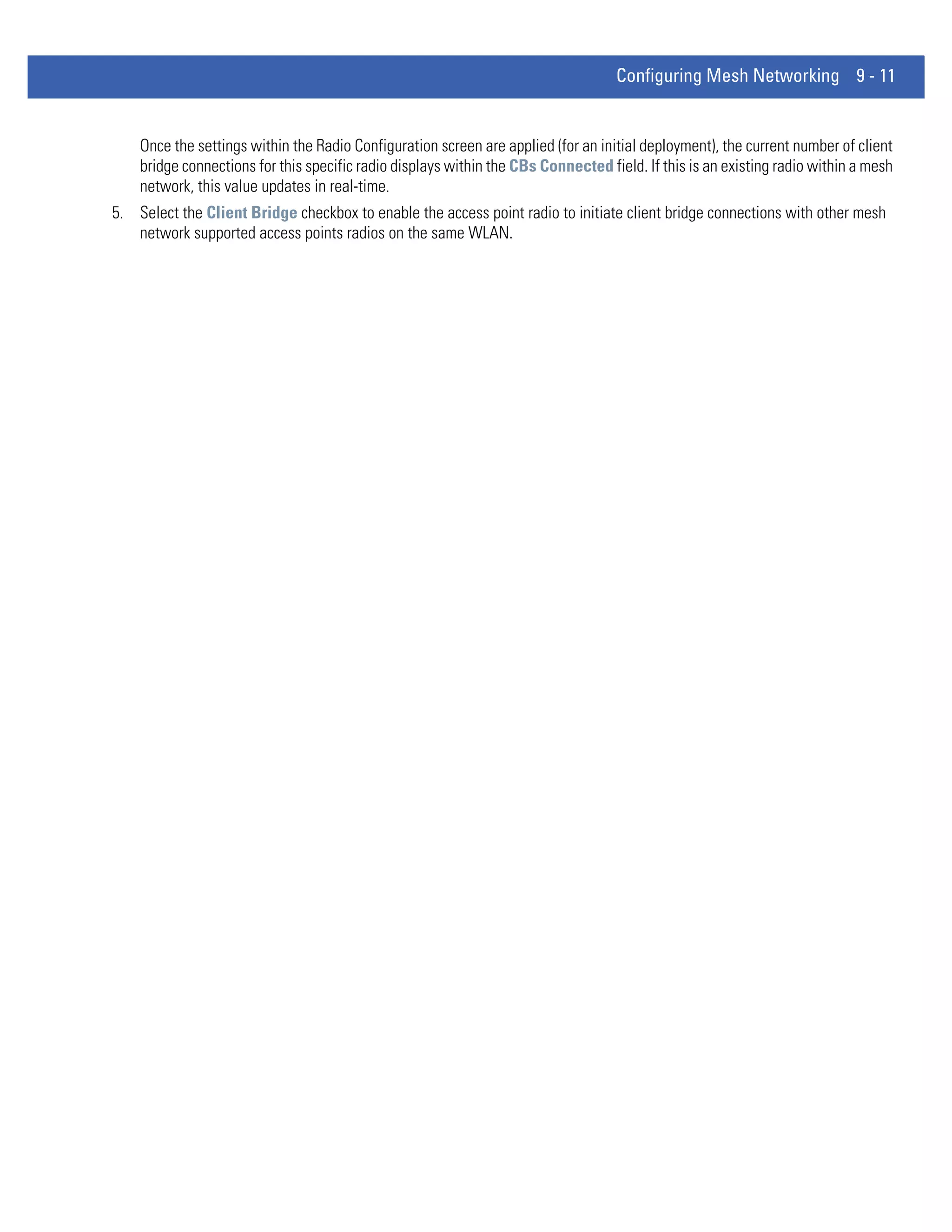 Configuring Mesh Networking 9 - 11


    Once the settings within the Radio Configuration screen are applied (for an initial deployment), the current number of client
    bridge connections for this specific radio displays within the CBs Connected field. If this is an existing radio within a mesh
    network, this value updates in real-time.
5. Select the Client Bridge checkbox to enable the access point radio to initiate client bridge connections with other mesh
   network supported access points radios on the same WLAN.
 