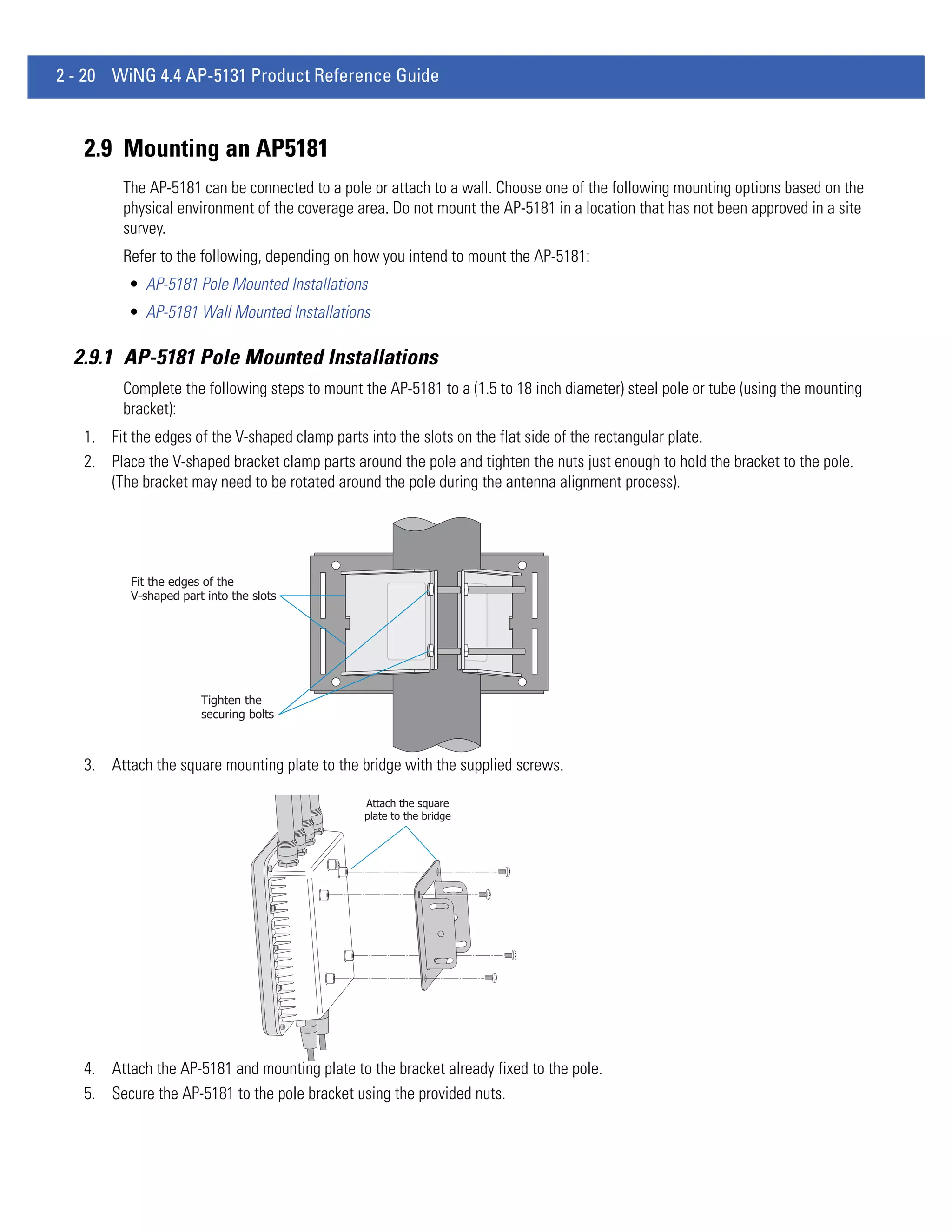 2 - 20 WiNG 4.4 AP-5131 Product Reference Guide



   2.9 Mounting an AP5181
         The AP-5181 can be connected to a pole or attach to a wall. Choose one of the following mounting options based on the
         physical environment of the coverage area. Do not mount the AP-5181 in a location that has not been approved in a site
         survey.
         Refer to the following, depending on how you intend to mount the AP-5181:
          • AP-5181 Pole Mounted Installations
          • AP-5181 Wall Mounted Installations

  2.9.1 AP-5181 Pole Mounted Installations
         Complete the following steps to mount the AP-5181 to a (1.5 to 18 inch diameter) steel pole or tube (using the mounting
         bracket):
   1. Fit the edges of the V-shaped clamp parts into the slots on the flat side of the rectangular plate.
   2. Place the V-shaped bracket clamp parts around the pole and tighten the nuts just enough to hold the bracket to the pole.
      (The bracket may need to be rotated around the pole during the antenna alignment process).




          Fit the edges of the
          V-shaped part into the slots




                       Tighten the
                       securing bolts



   3. Attach the square mounting plate to the bridge with the supplied screws.

                                               Attach the square
                                               plate to the bridge




   4. Attach the AP-5181 and mounting plate to the bracket already fixed to the pole.
   5. Secure the AP-5181 to the pole bracket using the provided nuts.
 