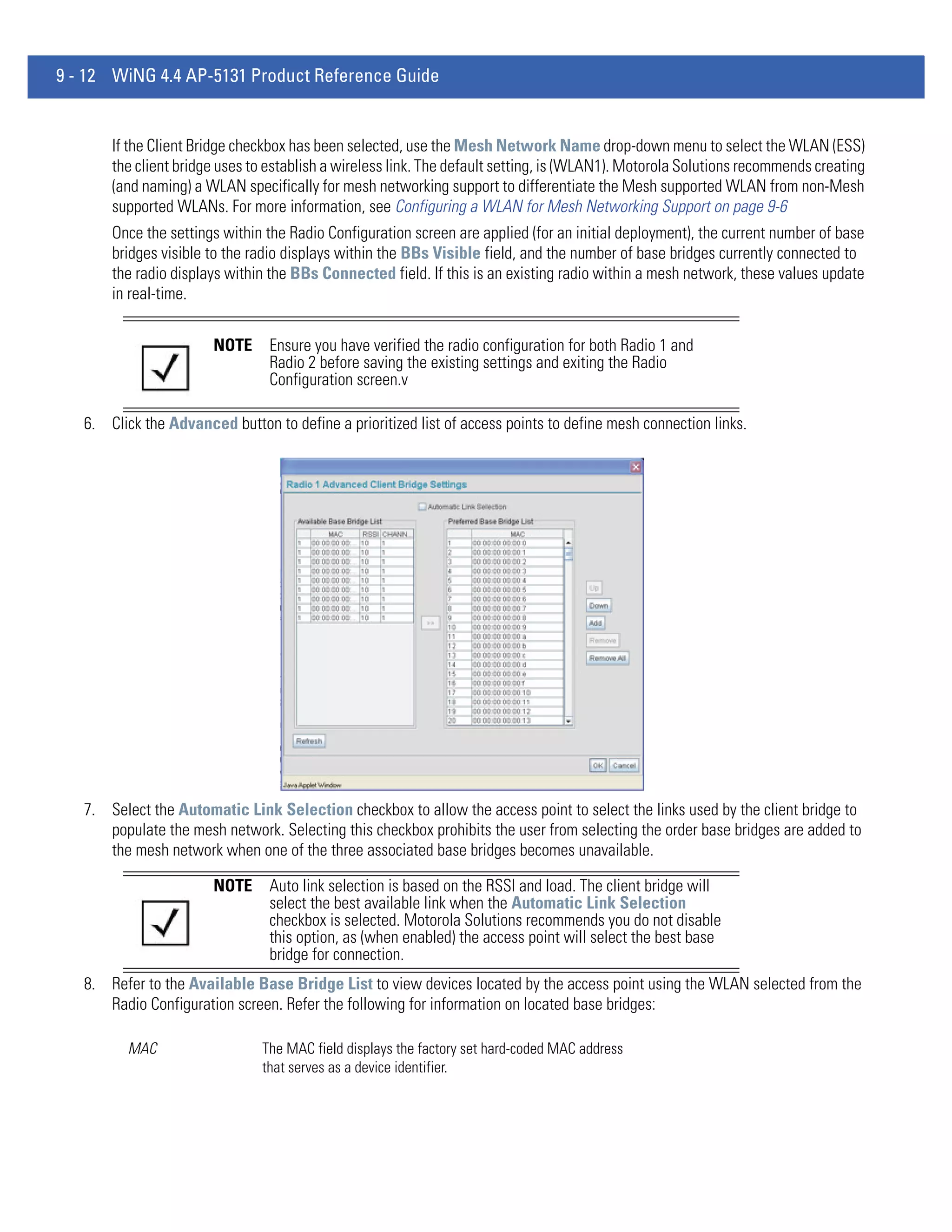 9 - 12 WiNG 4.4 AP-5131 Product Reference Guide


       If the Client Bridge checkbox has been selected, use the Mesh Network Name drop-down menu to select the WLAN (ESS)
       the client bridge uses to establish a wireless link. The default setting, is (WLAN1). Motorola Solutions recommends creating
       (and naming) a WLAN specifically for mesh networking support to differentiate the Mesh supported WLAN from non-Mesh
       supported WLANs. For more information, see Configuring a WLAN for Mesh Networking Support on page 9-6
       Once the settings within the Radio Configuration screen are applied (for an initial deployment), the current number of base
       bridges visible to the radio displays within the BBs Visible field, and the number of base bridges currently connected to
       the radio displays within the BBs Connected field. If this is an existing radio within a mesh network, these values update
       in real-time.


                       NOTE     Ensure you have verified the radio configuration for both Radio 1 and
                                Radio 2 before saving the existing settings and exiting the Radio
                                Configuration screen.v

   6. Click the Advanced button to define a prioritized list of access points to define mesh connection links.




   7. Select the Automatic Link Selection checkbox to allow the access point to select the links used by the client bridge to
      populate the mesh network. Selecting this checkbox prohibits the user from selecting the order base bridges are added to
      the mesh network when one of the three associated base bridges becomes unavailable.

                       NOTE     Auto link selection is based on the RSSI and load. The client bridge will
                                select the best available link when the Automatic Link Selection
                                checkbox is selected. Motorola Solutions recommends you do not disable
                                this option, as (when enabled) the access point will select the best base
                                bridge for connection.
   8. Refer to the Available Base Bridge List to view devices located by the access point using the WLAN selected from the
      Radio Configuration screen. Refer the following for information on located base bridges:

          MAC                  The MAC field displays the factory set hard-coded MAC address
                               that serves as a device identifier.
 