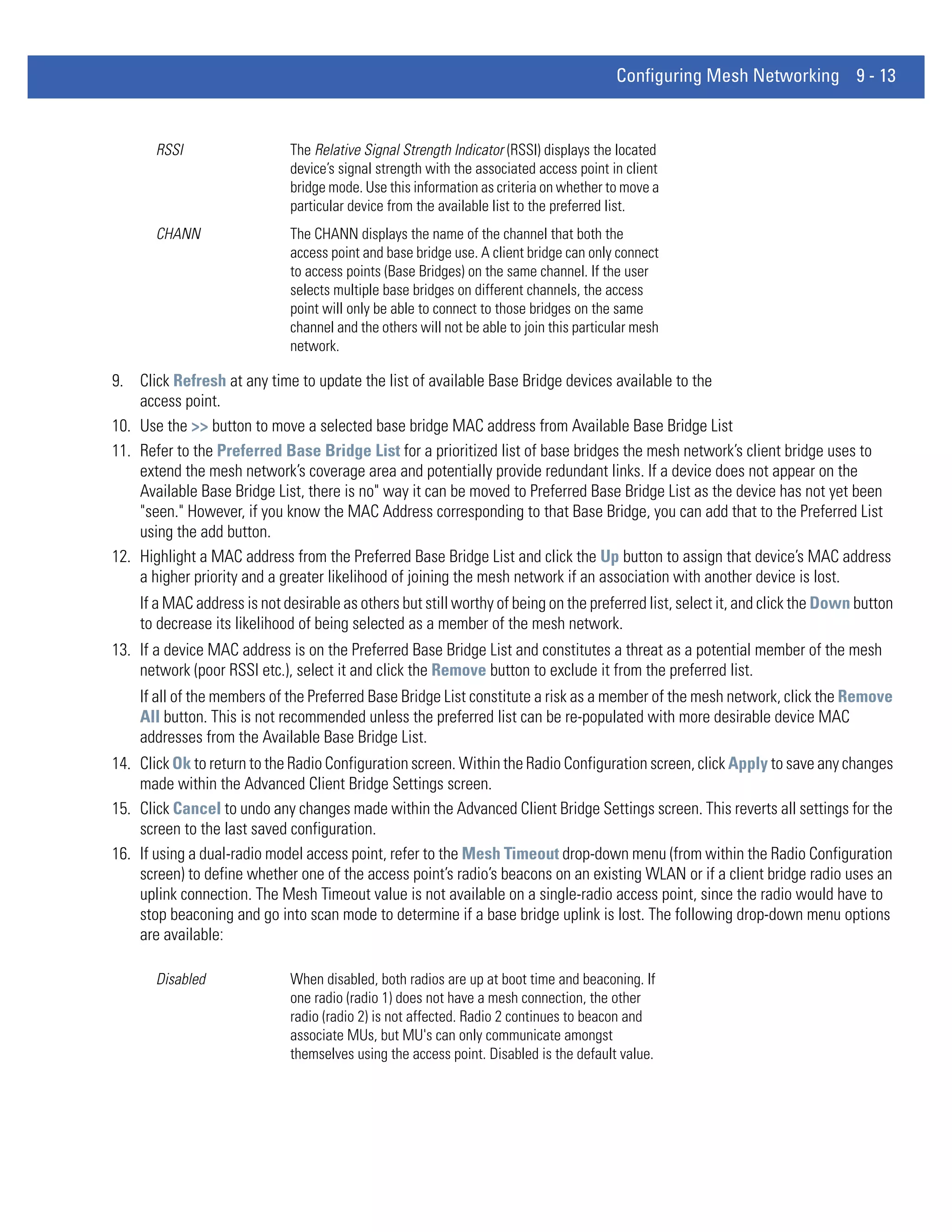 Configuring Mesh Networking 9 - 13


       RSSI                  The Relative Signal Strength Indicator (RSSI) displays the located
                             device’s signal strength with the associated access point in client
                             bridge mode. Use this information as criteria on whether to move a
                             particular device from the available list to the preferred list.
       CHANN                 The CHANN displays the name of the channel that both the
                             access point and base bridge use. A client bridge can only connect
                             to access points (Base Bridges) on the same channel. If the user
                             selects multiple base bridges on different channels, the access
                             point will only be able to connect to those bridges on the same
                             channel and the others will not be able to join this particular mesh
                             network.

9. Click Refresh at any time to update the list of available Base Bridge devices available to the
    access point.
10. Use the >> button to move a selected base bridge MAC address from Available Base Bridge List
11. Refer to the Preferred Base Bridge List for a prioritized list of base bridges the mesh network’s client bridge uses to
    extend the mesh network’s coverage area and potentially provide redundant links. If a device does not appear on the
    Available Base Bridge List, there is no" way it can be moved to Preferred Base Bridge List as the device has not yet been
    "seen." However, if you know the MAC Address corresponding to that Base Bridge, you can add that to the Preferred List
    using the add button.
12. Highlight a MAC address from the Preferred Base Bridge List and click the Up button to assign that device’s MAC address
    a higher priority and a greater likelihood of joining the mesh network if an association with another device is lost.
    If a MAC address is not desirable as others but still worthy of being on the preferred list, select it, and click the Down button
    to decrease its likelihood of being selected as a member of the mesh network.
13. If a device MAC address is on the Preferred Base Bridge List and constitutes a threat as a potential member of the mesh
    network (poor RSSI etc.), select it and click the Remove button to exclude it from the preferred list.
    If all of the members of the Preferred Base Bridge List constitute a risk as a member of the mesh network, click the Remove
    All button. This is not recommended unless the preferred list can be re-populated with more desirable device MAC
    addresses from the Available Base Bridge List.
14. Click Ok to return to the Radio Configuration screen. Within the Radio Configuration screen, click Apply to save any changes
    made within the Advanced Client Bridge Settings screen.
15. Click Cancel to undo any changes made within the Advanced Client Bridge Settings screen. This reverts all settings for the
    screen to the last saved configuration.
16. If using a dual-radio model access point, refer to the Mesh Timeout drop-down menu (from within the Radio Configuration
    screen) to define whether one of the access point’s radio’s beacons on an existing WLAN or if a client bridge radio uses an
    uplink connection. The Mesh Timeout value is not available on a single-radio access point, since the radio would have to
    stop beaconing and go into scan mode to determine if a base bridge uplink is lost. The following drop-down menu options
    are available:

       Disabled              When disabled, both radios are up at boot time and beaconing. If
                             one radio (radio 1) does not have a mesh connection, the other
                             radio (radio 2) is not affected. Radio 2 continues to beacon and
                             associate MUs, but MU's can only communicate amongst
                             themselves using the access point. Disabled is the default value.
 