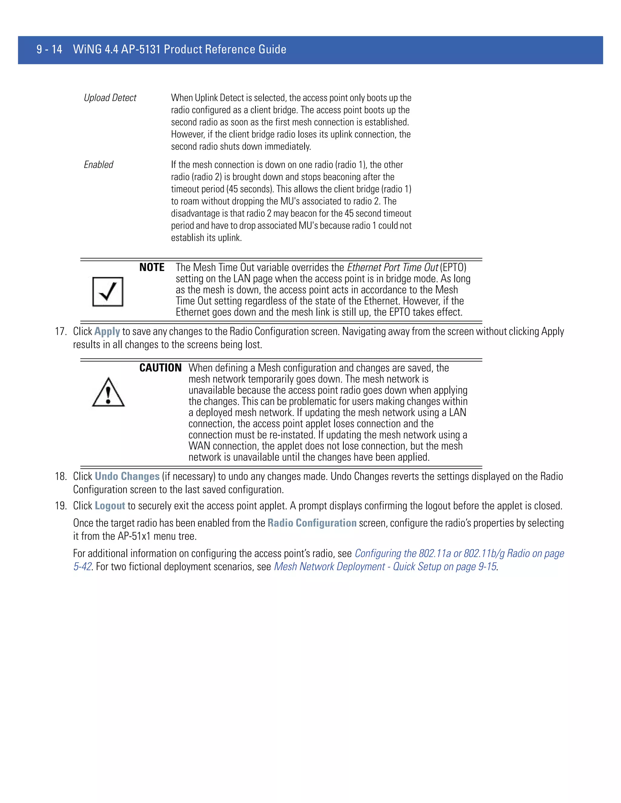 9 - 14 WiNG 4.4 AP-5131 Product Reference Guide


          Upload Detect          When Uplink Detect is selected, the access point only boots up the
                                 radio configured as a client bridge. The access point boots up the
                                 second radio as soon as the first mesh connection is established.
                                 However, if the client bridge radio loses its uplink connection, the
                                 second radio shuts down immediately.
          Enabled                If the mesh connection is down on one radio (radio 1), the other
                                 radio (radio 2) is brought down and stops beaconing after the
                                 timeout period (45 seconds). This allows the client bridge (radio 1)
                                 to roam without dropping the MU's associated to radio 2. The
                                 disadvantage is that radio 2 may beacon for the 45 second timeout
                                 period and have to drop associated MU's because radio 1 could not
                                 establish its uplink.

                          NOTE    The Mesh Time Out variable overrides the Ethernet Port Time Out (EPTO)
                                  setting on the LAN page when the access point is in bridge mode. As long
                                  as the mesh is down, the access point acts in accordance to the Mesh
                                  Time Out setting regardless of the state of the Ethernet. However, if the
                                  Ethernet goes down and the mesh link is still up, the EPTO takes effect.
   17. Click Apply to save any changes to the Radio Configuration screen. Navigating away from the screen without clicking Apply
       results in all changes to the screens being lost.

                          CAUTION When defining a Mesh configuration and changes are saved, the
                                  mesh network temporarily goes down. The mesh network is
                                  unavailable because the access point radio goes down when applying
                                  the changes. This can be problematic for users making changes within
                                  a deployed mesh network. If updating the mesh network using a LAN
                                  connection, the access point applet loses connection and the
                                  connection must be re-instated. If updating the mesh network using a
                                  WAN connection, the applet does not lose connection, but the mesh
                                  network is unavailable until the changes have been applied.
   18. Click Undo Changes (if necessary) to undo any changes made. Undo Changes reverts the settings displayed on the Radio
       Configuration screen to the last saved configuration.
   19. Click Logout to securely exit the access point applet. A prompt displays confirming the logout before the applet is closed.
       Once the target radio has been enabled from the Radio Configuration screen, configure the radio’s properties by selecting
       it from the AP-51x1 menu tree.
       For additional information on configuring the access point’s radio, see Configuring the 802.11a or 802.11b/g Radio on page
       5-42. For two fictional deployment scenarios, see Mesh Network Deployment - Quick Setup on page 9-15.
 