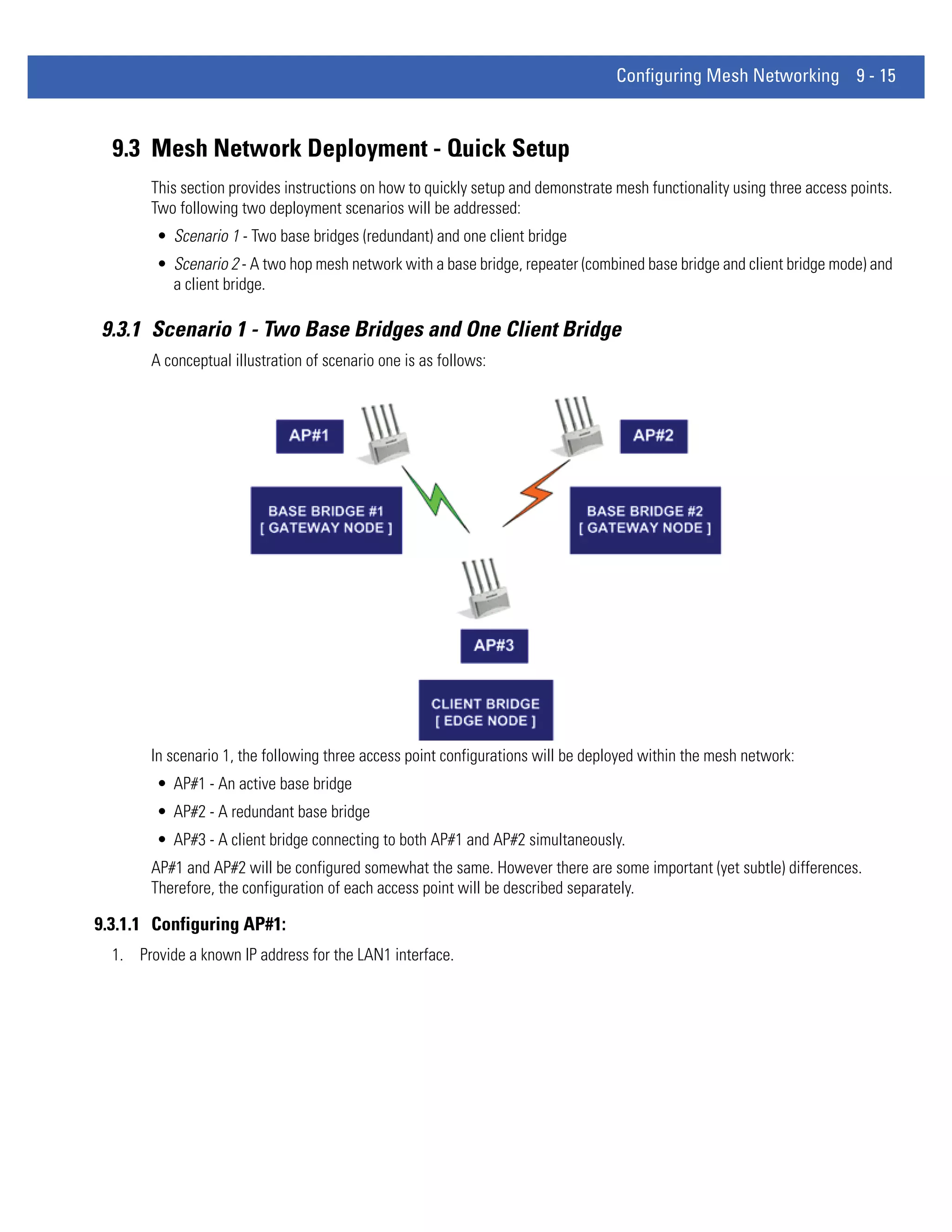 Configuring Mesh Networking 9 - 15



  9.3 Mesh Network Deployment - Quick Setup
        This section provides instructions on how to quickly setup and demonstrate mesh functionality using three access points.
        Two following two deployment scenarios will be addressed:
        • Scenario 1 - Two base bridges (redundant) and one client bridge
        • Scenario 2 - A two hop mesh network with a base bridge, repeater (combined base bridge and client bridge mode) and
          a client bridge.

9.3.1 Scenario 1 - Two Base Bridges and One Client Bridge
        A conceptual illustration of scenario one is as follows:




        In scenario 1, the following three access point configurations will be deployed within the mesh network:
        • AP#1 - An active base bridge
        • AP#2 - A redundant base bridge
        • AP#3 - A client bridge connecting to both AP#1 and AP#2 simultaneously.
        AP#1 and AP#2 will be configured somewhat the same. However there are some important (yet subtle) differences.
        Therefore, the configuration of each access point will be described separately.

9.3.1.1 Configuring AP#1:
  1. Provide a known IP address for the LAN1 interface.
 