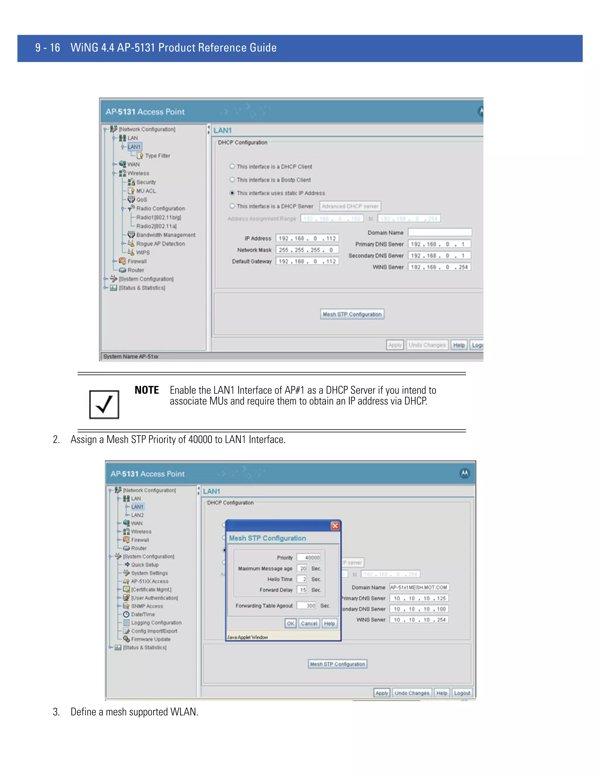 9 - 16 WiNG 4.4 AP-5131 Product Reference Guide




                      NOTE     Enable the LAN1 Interface of AP#1 as a DHCP Server if you intend to
                               associate MUs and require them to obtain an IP address via DHCP.


   2. Assign a Mesh STP Priority of 40000 to LAN1 Interface.




   3. Define a mesh supported WLAN.
 