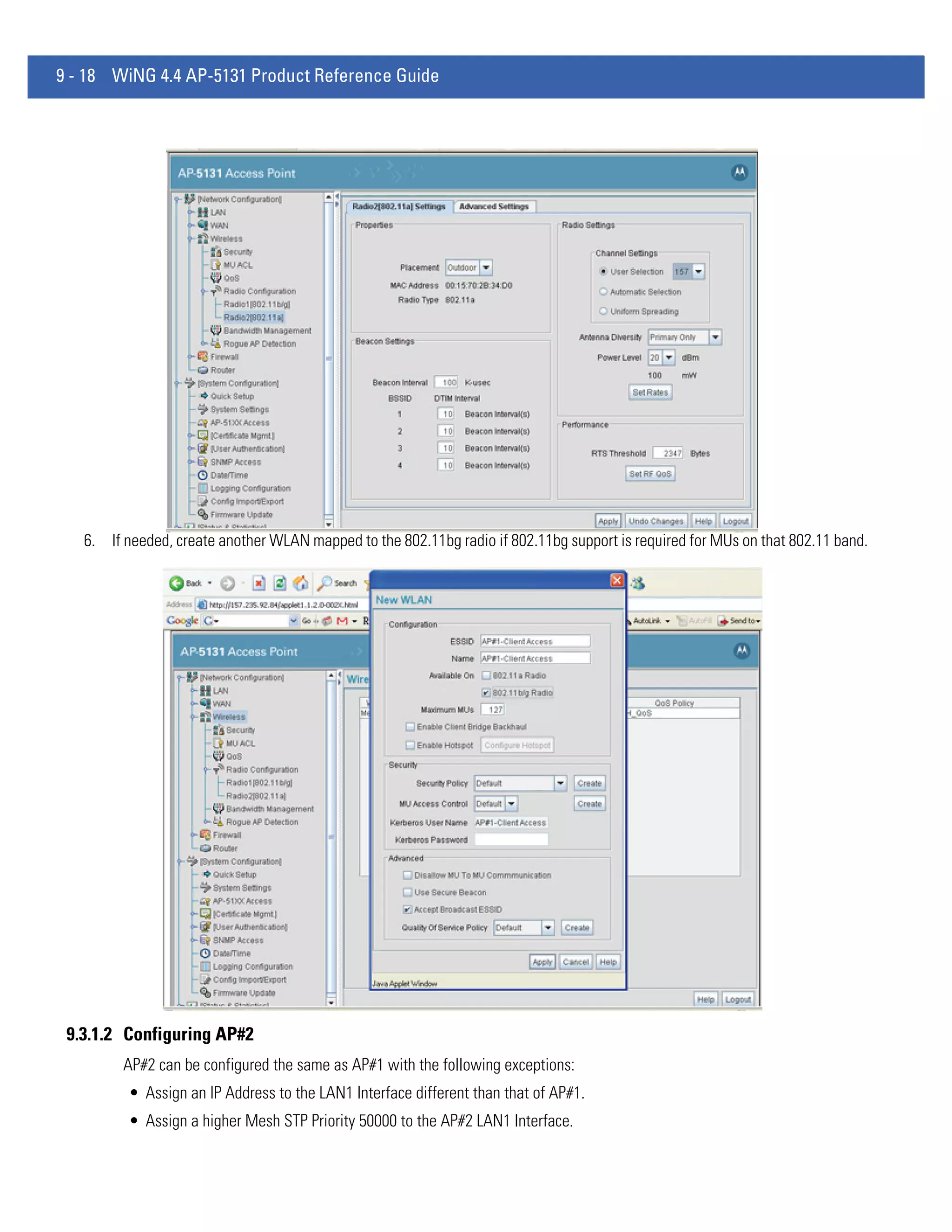 9 - 18 WiNG 4.4 AP-5131 Product Reference Guide




   6. If needed, create another WLAN mapped to the 802.11bg radio if 802.11bg support is required for MUs on that 802.11 band.




 9.3.1.2 Configuring AP#2
         AP#2 can be configured the same as AP#1 with the following exceptions:
          • Assign an IP Address to the LAN1 Interface different than that of AP#1.
          • Assign a higher Mesh STP Priority 50000 to the AP#2 LAN1 Interface.
 