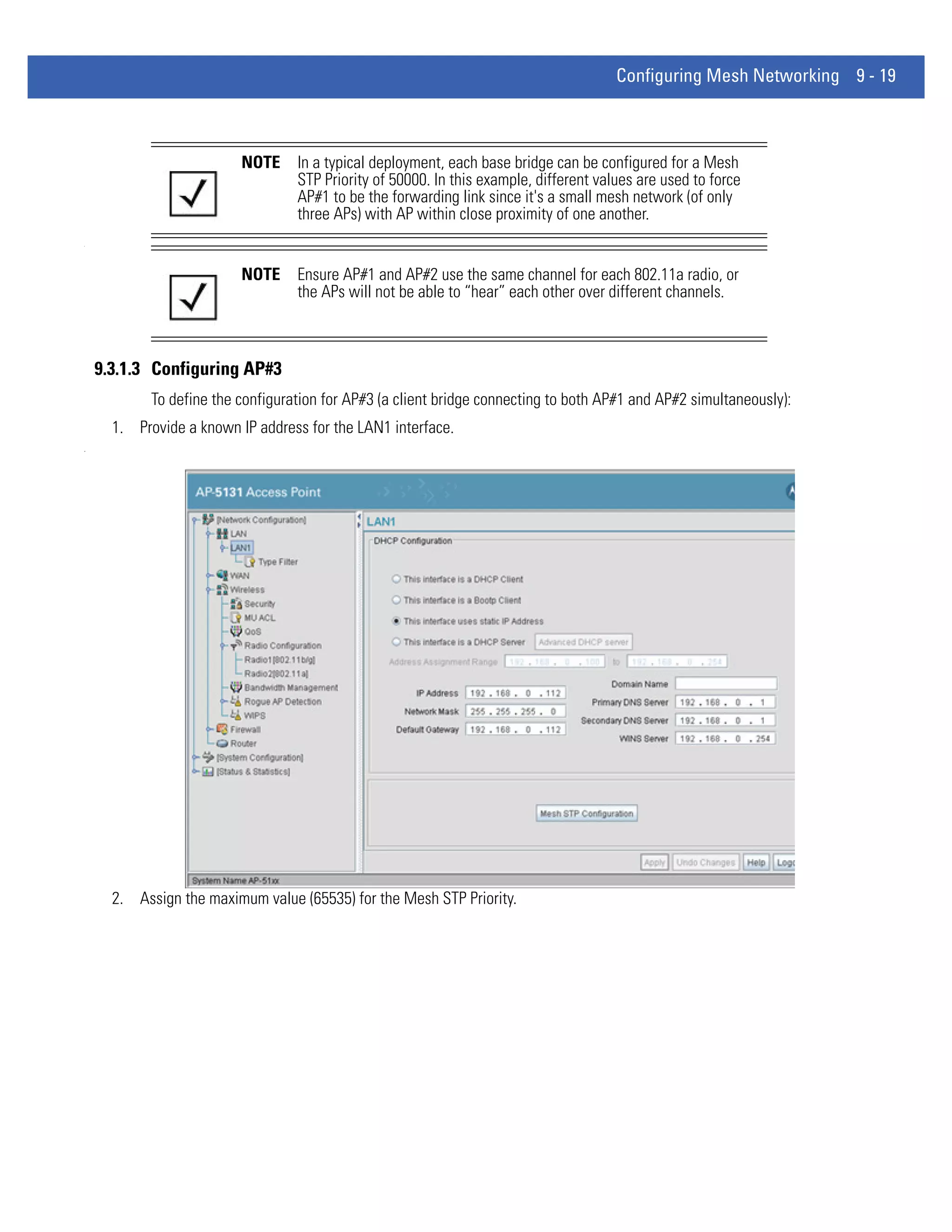 Configuring Mesh Networking 9 - 19



                          NOTE     In a typical deployment, each base bridge can be configured for a Mesh
                                   STP Priority of 50000. In this example, different values are used to force
                                   AP#1 to be the forwarding link since it's a small mesh network (of only
                                   three APs) with AP within close proximity of one another.
.




                          NOTE     Ensure AP#1 and AP#2 use the same channel for each 802.11a radio, or
                                   the APs will not be able to “hear” each other over different channels.



    9.3.1.3 Configuring AP#3
            To define the configuration for AP#3 (a client bridge connecting to both AP#1 and AP#2 simultaneously):
      1. Provide a known IP address for the LAN1 interface.
.




      2. Assign the maximum value (65535) for the Mesh STP Priority.
 