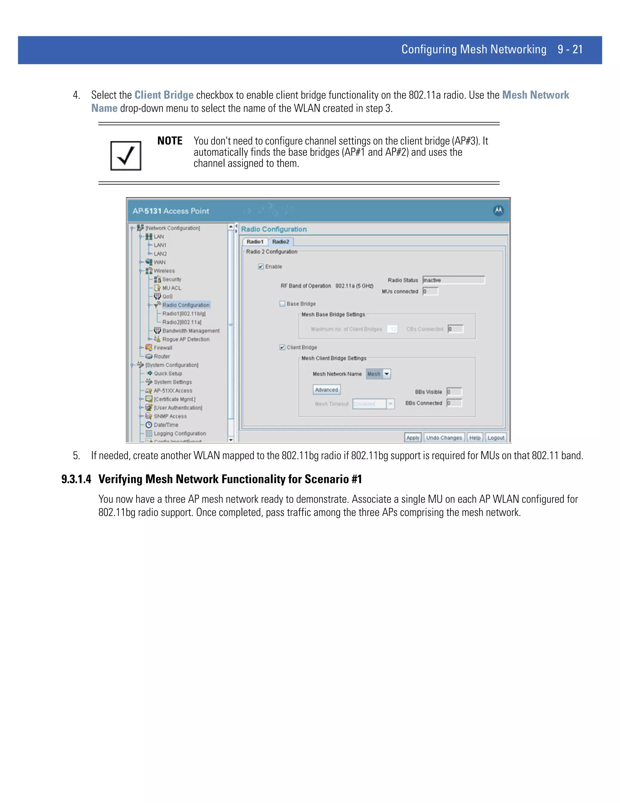 Configuring Mesh Networking 9 - 21


  4. Select the Client Bridge checkbox to enable client bridge functionality on the 802.11a radio. Use the Mesh Network
     Name drop-down menu to select the name of the WLAN created in step 3.

                      NOTE     You don't need to configure channel settings on the client bridge (AP#3). It
                               automatically finds the base bridges (AP#1 and AP#2) and uses the
                               channel assigned to them.




  5. If needed, create another WLAN mapped to the 802.11bg radio if 802.11bg support is required for MUs on that 802.11 band.

9.3.1.4 Verifying Mesh Network Functionality for Scenario #1
        You now have a three AP mesh network ready to demonstrate. Associate a single MU on each AP WLAN configured for
        802.11bg radio support. Once completed, pass traffic among the three APs comprising the mesh network.
 