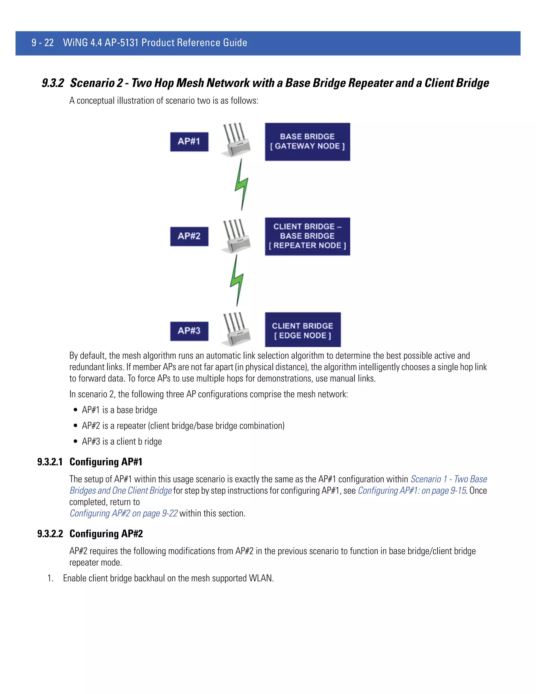 9 - 22 WiNG 4.4 AP-5131 Product Reference Guide


  9.3.2 Scenario 2 - Two Hop Mesh Network with a Base Bridge Repeater and a Client Bridge
        A conceptual illustration of scenario two is as follows:




        By default, the mesh algorithm runs an automatic link selection algorithm to determine the best possible active and
        redundant links. If member APs are not far apart (in physical distance), the algorithm intelligently chooses a single hop link
        to forward data. To force APs to use multiple hops for demonstrations, use manual links.
        In scenario 2, the following three AP configurations comprise the mesh network:
         • AP#1 is a base bridge
         • AP#2 is a repeater (client bridge/base bridge combination)
         • AP#3 is a client b ridge

 9.3.2.1 Configuring AP#1
        The setup of AP#1 within this usage scenario is exactly the same as the AP#1 configuration within Scenario 1 - Two Base
        Bridges and One Client Bridge for step by step instructions for configuring AP#1, see Configuring AP#1: on page 9-15. Once
        completed, return to
        Configuring AP#2 on page 9-22 within this section.

 9.3.2.2 Configuring AP#2
        AP#2 requires the following modifications from AP#2 in the previous scenario to function in base bridge/client bridge
        repeater mode.
   1. Enable client bridge backhaul on the mesh supported WLAN.
 