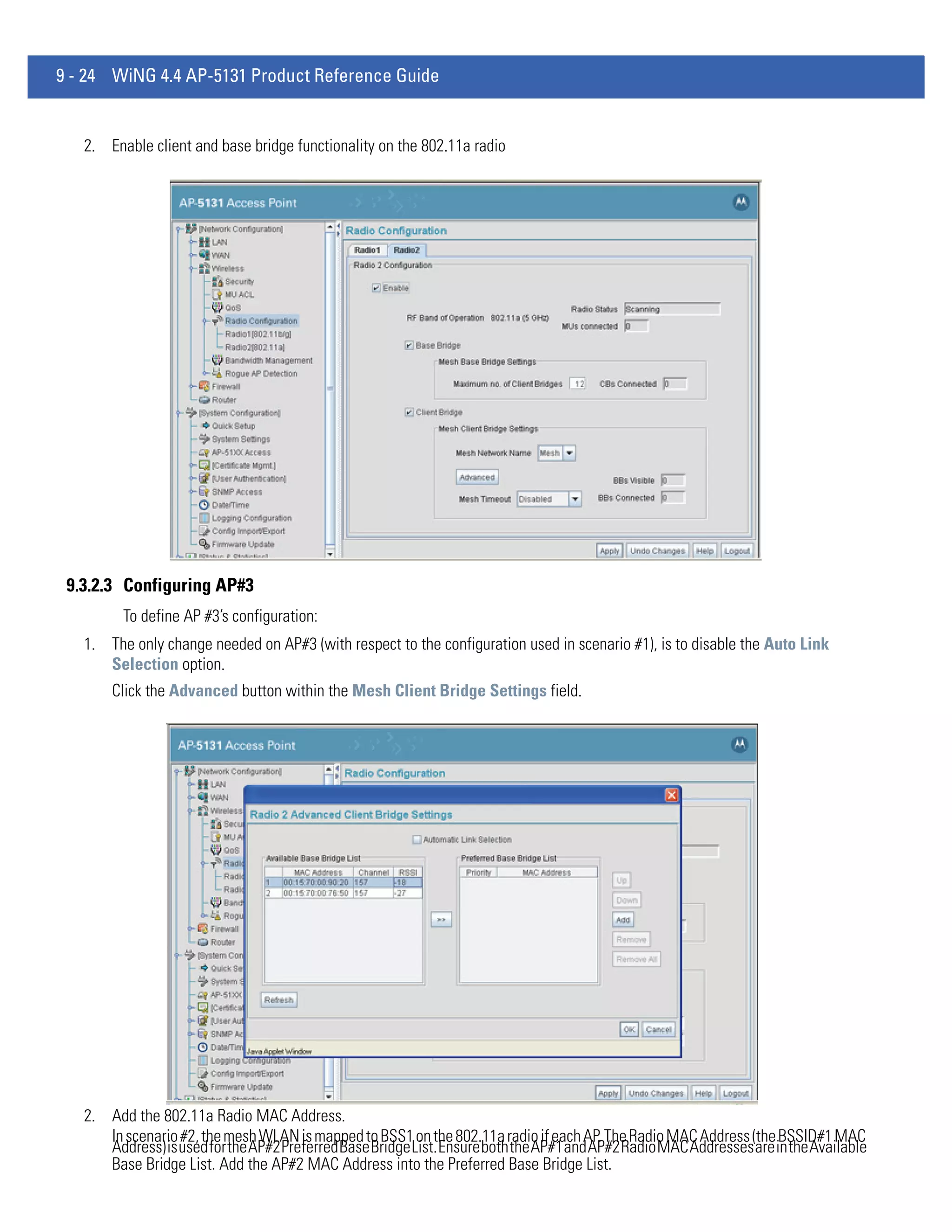 9 - 24 WiNG 4.4 AP-5131 Product Reference Guide


   2. Enable client and base bridge functionality on the 802.11a radio




 9.3.2.3 Configuring AP#3
         To define AP #3’s configuration:
   1. The only change needed on AP#3 (with respect to the configuration used in scenario #1), is to disable the Auto Link
      Selection option.
       Click the Advanced button within the Mesh Client Bridge Settings field.




   2. Add the 802.11a Radio MAC Address.
      In scenario #2, the mesh WLAN is mapped to BSS1 on the 802.11a radio if each AP. The Radio MAC Address (the BSSID#1 MAC
      Address) is used for the AP#2 Preferred Base Bridge List. Ensure both the AP#1 and AP#2 Radio MAC Addresses are in the Available
      Base Bridge List. Add the AP#2 MAC Address into the Preferred Base Bridge List.
 