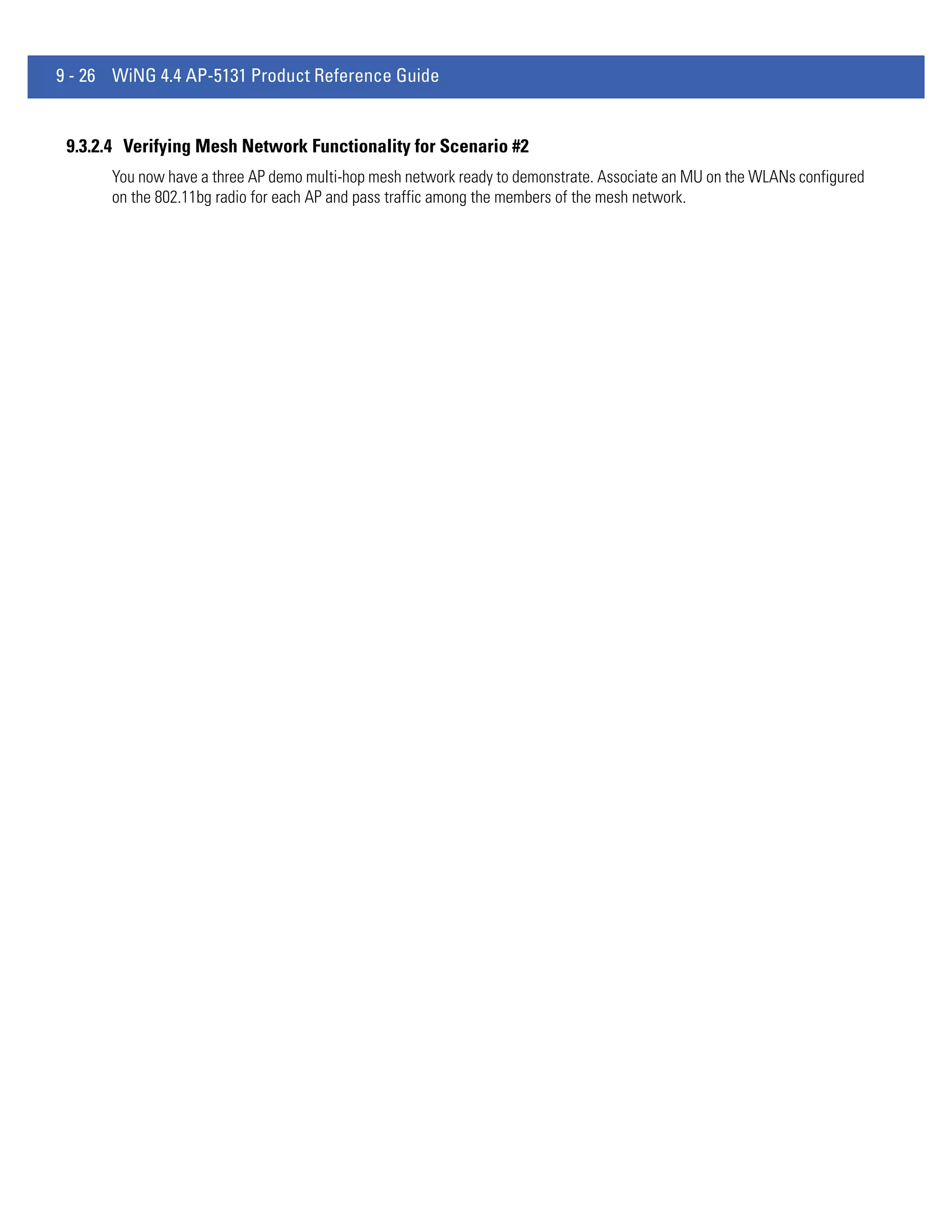 9 - 26 WiNG 4.4 AP-5131 Product Reference Guide


 9.3.2.4 Verifying Mesh Network Functionality for Scenario #2
      You now have a three AP demo multi-hop mesh network ready to demonstrate. Associate an MU on the WLANs configured
      on the 802.11bg radio for each AP and pass traffic among the members of the mesh network.
 