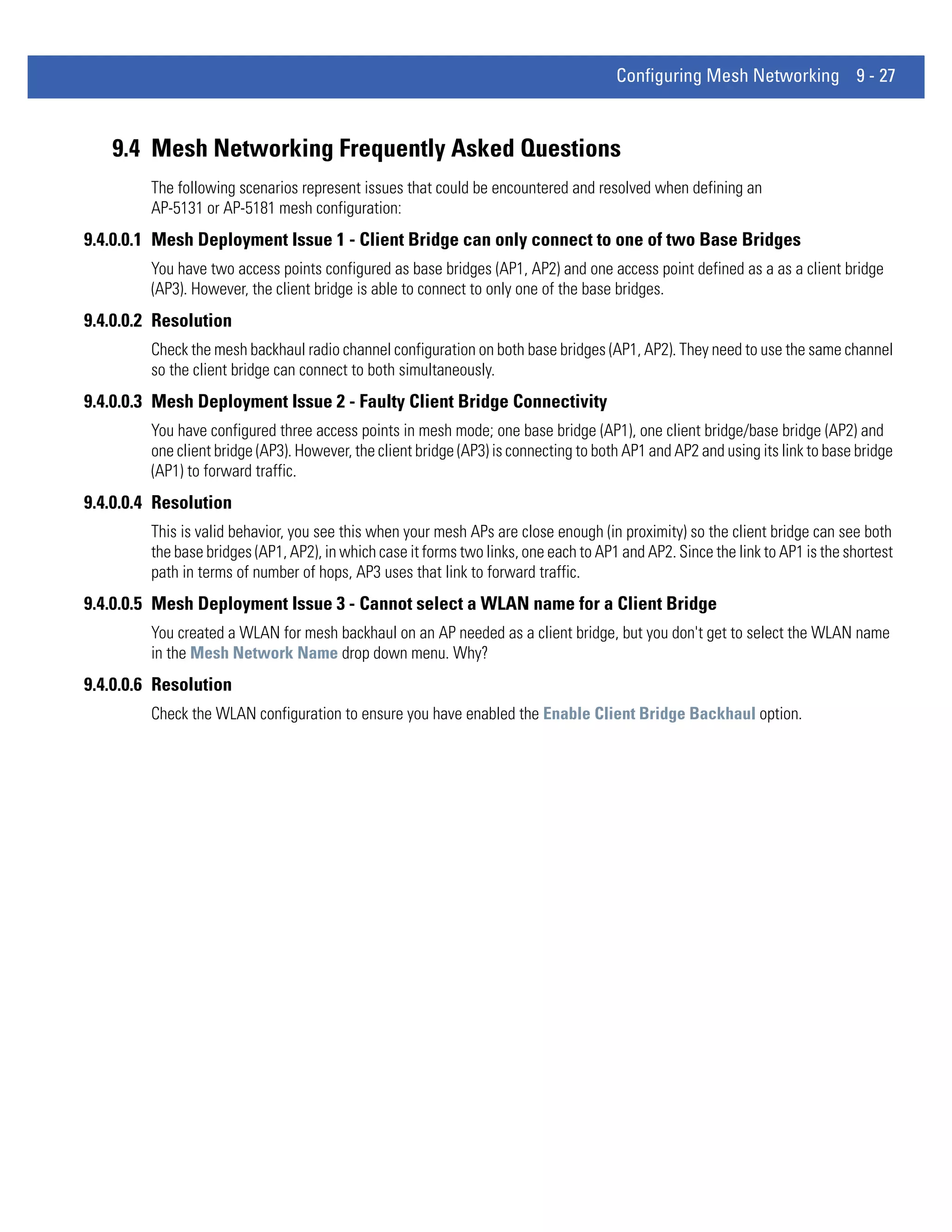 Configuring Mesh Networking 9 - 27



   9.4 Mesh Networking Frequently Asked Questions
         The following scenarios represent issues that could be encountered and resolved when defining an
         AP-5131 or AP-5181 mesh configuration:
9.4.0.0.1 Mesh Deployment Issue 1 - Client Bridge can only connect to one of two Base Bridges
         You have two access points configured as base bridges (AP1, AP2) and one access point defined as a as a client bridge
         (AP3). However, the client bridge is able to connect to only one of the base bridges.
9.4.0.0.2 Resolution
         Check the mesh backhaul radio channel configuration on both base bridges (AP1, AP2). They need to use the same channel
         so the client bridge can connect to both simultaneously.
9.4.0.0.3 Mesh Deployment Issue 2 - Faulty Client Bridge Connectivity
         You have configured three access points in mesh mode; one base bridge (AP1), one client bridge/base bridge (AP2) and
         one client bridge (AP3). However, the client bridge (AP3) is connecting to both AP1 and AP2 and using its link to base bridge
         (AP1) to forward traffic.
9.4.0.0.4 Resolution
         This is valid behavior, you see this when your mesh APs are close enough (in proximity) so the client bridge can see both
         the base bridges (AP1, AP2), in which case it forms two links, one each to AP1 and AP2. Since the link to AP1 is the shortest
         path in terms of number of hops, AP3 uses that link to forward traffic.
9.4.0.0.5 Mesh Deployment Issue 3 - Cannot select a WLAN name for a Client Bridge
         You created a WLAN for mesh backhaul on an AP needed as a client bridge, but you don't get to select the WLAN name
         in the Mesh Network Name drop down menu. Why?
9.4.0.0.6 Resolution
         Check the WLAN configuration to ensure you have enabled the Enable Client Bridge Backhaul option.
 