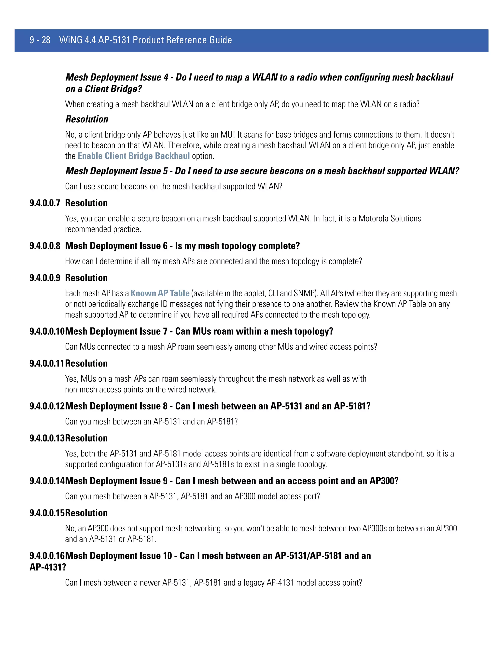 9 - 28 WiNG 4.4 AP-5131 Product Reference Guide


         Mesh Deployment Issue 4 - Do I need to map a WLAN to a radio when configuring mesh backhaul
         on a Client Bridge?
         When creating a mesh backhaul WLAN on a client bridge only AP, do you need to map the WLAN on a radio?
         Resolution
         No, a client bridge only AP behaves just like an MU! It scans for base bridges and forms connections to them. It doesn't
         need to beacon on that WLAN. Therefore, while creating a mesh backhaul WLAN on a client bridge only AP, just enable
         the Enable Client Bridge Backhaul option.
         Mesh Deployment Issue 5 - Do I need to use secure beacons on a mesh backhaul supported WLAN?
         Can I use secure beacons on the mesh backhaul supported WLAN?
9.4.0.0.7 Resolution
         Yes, you can enable a secure beacon on a mesh backhaul supported WLAN. In fact, it is a Motorola Solutions
         recommended practice.
9.4.0.0.8 Mesh Deployment Issue 6 - Is my mesh topology complete?
         How can I determine if all my mesh APs are connected and the mesh topology is complete?
9.4.0.0.9 Resolution
         Each mesh AP has a Known AP Table (available in the applet, CLI and SNMP). All APs (whether they are supporting mesh
         or not) periodically exchange ID messages notifying their presence to one another. Review the Known AP Table on any
         mesh supported AP to determine if you have all required APs connected to the mesh topology.
9.4.0.0.10Mesh Deployment Issue 7 - Can MUs roam within a mesh topology?
         Can MUs connected to a mesh AP roam seemlessly among other MUs and wired access points?
9.4.0.0.11Resolution
         Yes, MUs on a mesh APs can roam seemlessly throughout the mesh network as well as with
         non-mesh access points on the wired network.
9.4.0.0.12Mesh Deployment Issue 8 - Can I mesh between an AP-5131 and an AP-5181?
         Can you mesh between an AP-5131 and an AP-5181?
9.4.0.0.13Resolution
         Yes, both the AP-5131 and AP-5181 model access points are identical from a software deployment standpoint. so it is a
         supported configuration for AP-5131s and AP-5181s to exist in a single topology.
9.4.0.0.14Mesh Deployment Issue 9 - Can I mesh between and an access point and an AP300?
         Can you mesh between a AP-5131, AP-5181 and an AP300 model access port?
9.4.0.0.15Resolution
         No, an AP300 does not support mesh networking. so you won't be able to mesh between two AP300s or between an AP300
         and an AP-5131 or AP-5181.
9.4.0.0.16Mesh Deployment Issue 10 - Can I mesh between an AP-5131/AP-5181 and an
AP-4131?
         Can I mesh between a newer AP-5131, AP-5181 and a legacy AP-4131 model access point?
 