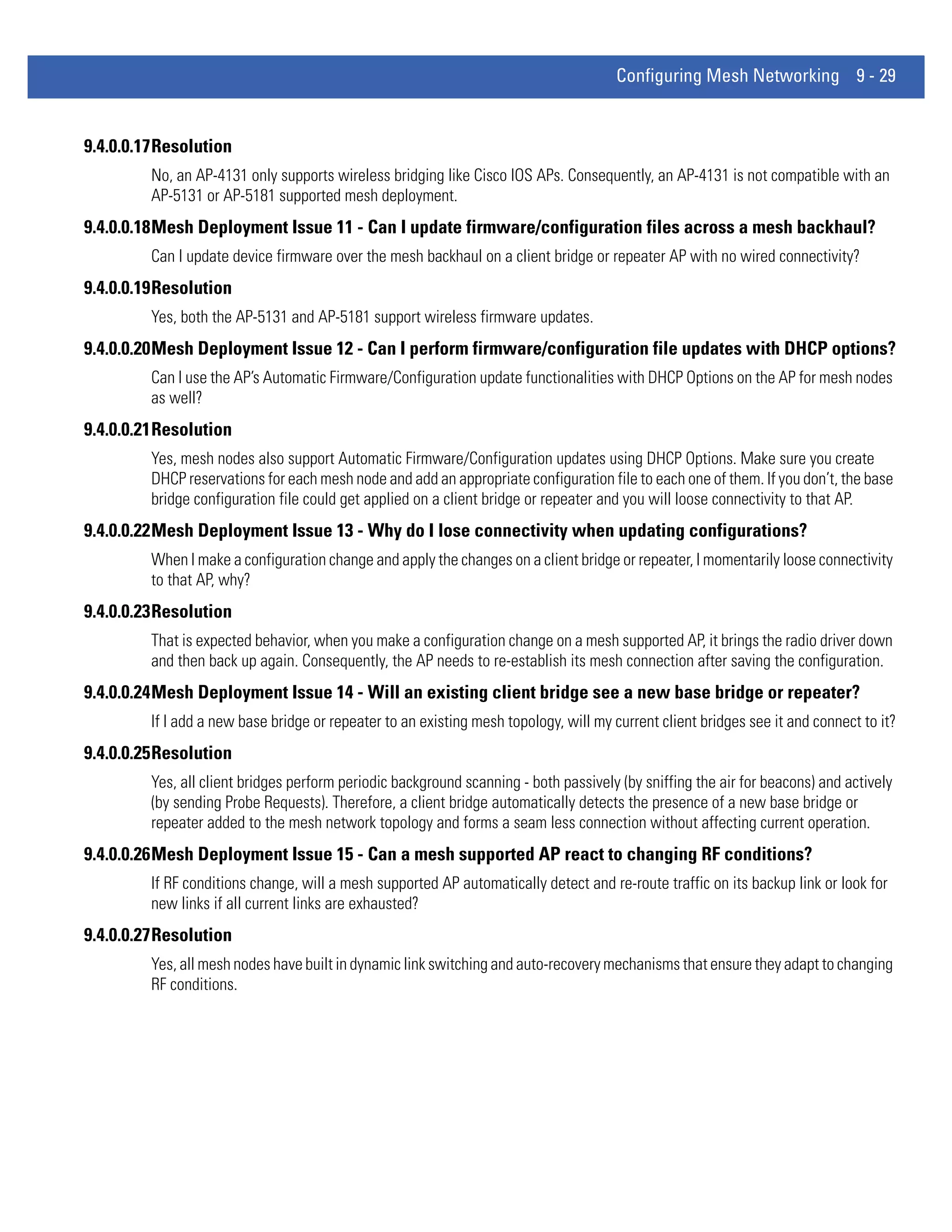 Configuring Mesh Networking 9 - 29


9.4.0.0.17Resolution
         No, an AP-4131 only supports wireless bridging like Cisco IOS APs. Consequently, an AP-4131 is not compatible with an
         AP-5131 or AP-5181 supported mesh deployment.
9.4.0.0.18Mesh Deployment Issue 11 - Can I update firmware/configuration files across a mesh backhaul?
         Can I update device firmware over the mesh backhaul on a client bridge or repeater AP with no wired connectivity?
9.4.0.0.19Resolution
         Yes, both the AP-5131 and AP-5181 support wirel