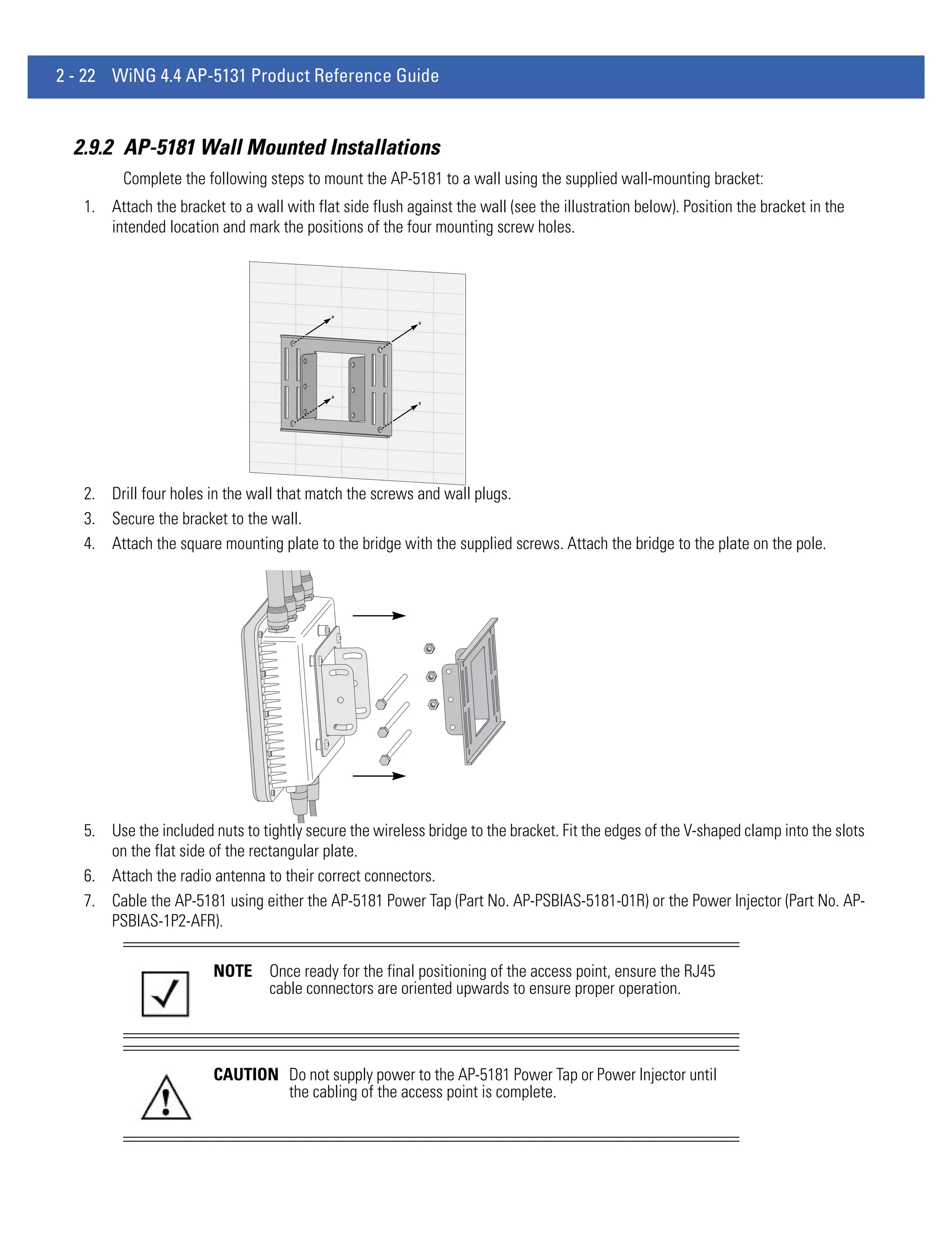 2 - 22 WiNG 4.4 AP-5131 Product Reference Guide


  2.9.2 AP-5181 Wall Mounted Installations
         Complete the following steps to mount the AP-5181 to a wall using the supplied wall-mounting bracket:
   1. Attach the bracket to a wall with flat side flush against the wall (see the illustration below). Position the bracket in the
      intended location and mark the positions of the four mounting screw holes.




   2. Drill four holes in the wall that match the screws and wall plugs.
   3. Secure the bracket to the wall.
   4. Attach the square mounting plate to the bridge with the supplied screws. Attach the bridge to the plate on the pole.




   5. Use the included nuts to tightly secure the wireless bridge to the bracket. Fit the edges of the V-shaped clamp into the slots
      on the flat side of the rectangular plate.
   6. Attach the radio antenna to their correct connectors.
   7. Cable the AP-5181 using either the AP-5181 Power Tap (Part No. AP-PSBIAS-5181-01R) or the Power Injector (Part No. AP-
      PSBIAS-1P2-AFR).

                        NOTE     Once ready for the final positioning of the access point, ensure the RJ45
                                 cable connectors are oriented upwards to ensure proper operation.




                        CAUTION Do not supply power to the AP-5181 Power Tap or Power Injector until
                                the cabling of the access point is complete.
 